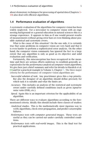 1.4 Performance evaluation of algorithms                                5

about elementary techniques for processing of spatial data (Chapters 5–
10) also deal with eﬃcient algorithms.


1.4 Performance evaluation of algorithms

A systematic evaluation of the algorithms for computer vision has been
widely neglected. For a newcomer to computer vision with an engi-
neering background or a general education in natural sciences this is a
strange experience. It appears to him as if one would present results
of measurements without giving error bars or even thinking about pos-
sible statistical and systematic errors.
    What is the cause of this situation? On the one side, it is certainly
true that some problems in computer vision are very hard and that it
is even harder to perform a sophisticated error analysis. On the other
hand, the computer vision community has ignored the fact to a large
extent that any algorithm is only as good as its objective and solid
evaluation and veriﬁcation.
    Fortunately, this misconception has been recognized in the mean-
time and there are serious eﬀorts underway to establish generally ac-
cepted rules for the performance analysis of computer vision algorithms.
We give here just a brief summary and refer for details to Haralick et al.
[9] and for a practical example to Volume 3, Chapter 7. The three major
criteria for the performance of computer vision algorithms are:
 Successful solution of task. Any practitioner gives this a top priority.
   But also the designer of an algorithm should deﬁne precisely for
   which task it is suitable and what the limits are.
 Accuracy. This includes an analysis of the statistical and systematic
   errors under carefully deﬁned conditions (such as given signal-to-
   noise ratio (SNR), etc.).
 Speed. Again this is an important criterion for the applicability of an
   algorithm.
There are diﬀerent ways to evaluate algorithms according to the fore-
mentioned criteria. Ideally this should include three classes of studies:
 Analytical studies. This is the mathematically most rigorous way to
  verify algorithms, check error propagation, and predict catastrophic
  failures.
 Performance tests with computer generated images. These tests are
   useful as they can be carried out under carefully controlled condi-
   tions.
 Performance tests with real-world images. This is the ﬁnal test for
   practical applications.
 