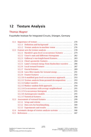 12 Texture Analysis
Thomas Wagner
Fraunhofer Institute for Integrated Circuits, Erlangen, Germany


    12.1 Importance of texture . . . . . . . . . . . . . . . . . . . . . . . . . .                    276
              12.1.1 Deﬁnition and background . . . . . . . . . . . . . . . . .                       276
              12.1.2 Texture analysis in machine vision . . . . . . . . . . . .                       276
    12.2 Feature sets for texture analysis . . . . . . . . . . . . . . . . . . .                      278
              12.2.1 Haralick’s gray-level co-occurrence features . . . . . .                         279
              12.2.2 Unser’s sum and diﬀerence histograms . . . . . . . . .                           282
              12.2.3 Galloway’s run-length-based features . . . . . . . . . . .                       283
              12.2.4 Chen’s geometric features . . . . . . . . . . . . . . . . . .                    284
              12.2.5 Laine’s textural energy from Daubechies wavelets . .                             286
              12.2.6 Local textural features . . . . . . . . . . . . . . . . . . . .                  287
              12.2.7 Fractal features . . . . . . . . . . . . . . . . . . . . . . . . .               289
              12.2.8 Laws ﬁlter masks for textural energy . . . . . . . . . . .                       291
              12.2.9 Fourier features . . . . . . . . . . . . . . . . . . . . . . . .                 292
              12.2.10 A modiﬁed gray-level co-occurrence approach . . . . .                           293
              12.2.11 Texture analysis from pyramid decomposition . . . .                             293
              12.2.12 Gabor wavelets . . . . . . . . . . . . . . . . . . . . . . . . .                294
              12.2.13 Markov random ﬁeld approach . . . . . . . . . . . . . . .                       294
              12.2.14 Co-occurrence with average neighborhood . . . . . . .                           295
              12.2.15 Co-occurrence histogram . . . . . . . . . . . . . . . . . .                     295
              12.2.16 Autoregressive models . . . . . . . . . . . . . . . . . . . .                   295
              12.2.17 Statistical features . . . . . . . . . . . . . . . . . . . . . . .              298
    12.3 Assessment of textural features . . . . . . . . . . . . . . . . . . .                        299
              12.3.1 Setup and criteria . . . . . . . . . . . . . . . . . . . . . . .                 299
              12.3.2 Data sets for benchmarking . . . . . . . . . . . . . . . . .                     300
              12.3.3 Experiments and results . . . . . . . . . . . . . . . . . . .                    303
    12.4 Automatic design of texture analysis systems . . . . . . . . . .                             306
    12.5 References . . . . . . . . . . . . . . . . . . . . . . . . . . . . . . . . .                 307




                                               275
Handbook of Computer Vision and Applications                             Copyright © 1999 by Academic Press
Volume 2                                                     All rights of reproduction in any form reserved.
Signal Processing and Pattern Recognition                                        ISBN 0–12–379772-1/$30.00
 