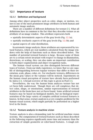 276                                                  12 Texture Analysis

12.1 Importance of texture

12.1.1 Deﬁnition and background

Among other object properties such as color, shape, or motion, tex-
ture is one of the most prominent image attributes in both human and
automatic image analysis.
    There are a number of diﬀerent deﬁnitions for texture [1]. What all
deﬁnitions have in common is the fact that they describe texture as an
attribute of an image window. This attribute represents both
 • spatially deterministic aspects of the gray levels (Fig. 12.1a);
 • spatially stochastic aspects of the gray levels (Fig. 12.1b); and
 • spatial aspects of color distribution.
    In automatic image analysis, those attributes are represented by tex-
tural features, which are real numbers calculated from the image win-
dows with the help of functions such as those described below. The
number of potential textural features is large. Because some of them
are to a certain extent invariant with respect to change in illumination,
distortions, or scaling, they can also make an important contribution
to both object segmentation and object recognition tasks.
    The human visual system can also distinguish between diﬀerent
types of texture. From our daily experience, we know that we are capa-
ble of distinguishing between regular textures that diﬀer in their ori-
entation, scale, phase, color, etc. For stochastic textures, diﬀerences in
the mean gray values or the variance will be noticed. Experiments on
the human visual perception of texture have already been performed
by Julesz [2]. A broad overview of this topic is given in Pratt [1].
    Nevertheless, the way the human brain analyzes texture has not
yet been fully understood. Though there are cell complexes that de-
tect color, shape, or orientations, similar representations of textural
attributes in the brain have not yet been found. Some artiﬁcial textural
features may be based on biological models, but no biological repre-
sentation of the large variety of complex artiﬁcial textural features is
known. In that sense, texture analysis is a very complex problem for the
human visual system, which might partially be performed on a higher
level in the brain.

12.1.2 Texture analysis in machine vision

Texture analysis is also a demanding task for artiﬁcial machine vision
systems. The computation of textural features such as those described
in the following requires signiﬁcantly more time and memory than the
extraction of simple geometric or color-based features. A rough esti-
 