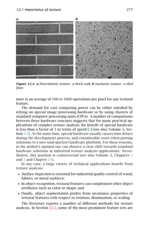 12.1 Importance of texture                                                 277

a                                       b




Figure 12.1: a Determinstic texture: a brick wall; b stochastic texture: a tiled
ﬂoor.


mate is an average of 100 to 1000 operations per pixel for any textural
feature.
    The demand for vast computing power can be either satisﬁed by
relying on special image processing hardware or by using clusters of
standard computer processing units (CPUs). A number of comparisons
between these hardware concepts suggests that for many practical ap-
plications of complex texture analysis the beneﬁt of special hardware
is less than a factor of 2 in terms of speed [3] (see also Volume 3, Sec-
tion 3.2). At the same time, special hardware usually causes time delays
during the development process, and considerable costs when porting
solutions to a new (and quicker) hardware platform. For these reasons,
in the author’s opinion one can observe a clear shift towards standard
hardware solutions in industrial texture analysis applications. Never-
theless, this position is controversial (see also Volume 3, Chapters 2
and 3 and Chapter 11).
    In any case, a large variety of technical applications beneﬁt from
texture analysis:
 • Surface inspection is essential for industrial quality control of wood,
    fabrics, or metal surfaces;
 • In object recognition, textural features can complement other object
    attributes such as color or shape; and
 • Finally, object segmentation proﬁts from invariance properties of
    textural features with respect to rotation, illumination, or scaling.
   The literature reports a number of diﬀerent methods for texture
analysis. In Section 12.2, some of the most prominent feature sets are
 