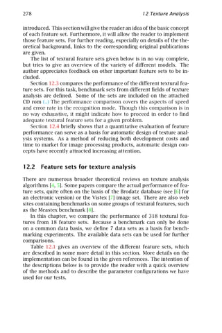 278                                                  12 Texture Analysis

introduced. This section will give the reader an idea of the basic concept
of each feature set. Furthermore, it will allow the reader to implement
those feature sets. For further reading, especially on details of the the-
oretical background, links to the corresponding original publications
are given.
    The list of textural feature sets given below is in no way complete,
but tries to give an overview of the variety of diﬀerent models. The
author appreciates feedback on other important feature sets to be in-
cluded.
    Section 12.3 compares the performance of the diﬀerent textural fea-
ture sets. For this task, benchmark sets from diﬀerent ﬁelds of texture
analysis are deﬁned. Some of the sets are included on the attached
CD rom (.) The performance comparison covers the aspects of speed
and error rate in the recognition mode. Though this comparison is in
no way exhaustive, it might indicate how to proceed in order to ﬁnd
adequate textural feature sets for a given problem.
    Section 12.4 brieﬂy shows that a quantitative evaluation of feature
performance can serve as a basis for automatic design of texture anal-
ysis systems. As a method of reducing both development costs and
time to market for image processing products, automatic design con-
cepts have recently attracted increasing attention.


12.2 Feature sets for texture analysis

There are numerous broader theoretical reviews on texture analysis
algorithms [4, 5]. Some papers compare the actual performance of fea-
ture sets, quite often on the basis of the Brodatz database (see [6] for
an electronic version) or the Vistex [7] image set. There are also web
sites containing benchmarks on some groups of textural features, such
as the Meastex benchmark [8].
    In this chapter, we compare the performance of 318 textural fea-
tures from 18 feature sets. Because a benchmark can only be done
on a common data basis, we deﬁne 7 data sets as a basis for bench-
marking experiments. The available data sets can be used for further
comparisons.
    Table 12.1 gives an overview of the diﬀerent feature sets, which
are described in some more detail in this section. More details on the
implementation can be found in the given references. The intention of
the descriptions below is to provide the reader with a quick overview
of the methods and to describe the parameter conﬁgurations we have
used for our tests.
 