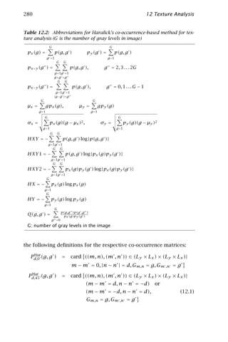 280                                                                                 12 Texture Analysis


Table 12.2: Abbreviations for Haralick’s co-occurrence-based method for tex-
ture analysis (G is the number of gray levels in image)
                   G                                         G
 px (g) =              p(g, g )              py (g ) =             p(g, g )
               g =1                                         g =1
                        G       G
 px +y (g ) =                       p(g, g ),             g = 2, 3 . . . 2G
                       g =1g =1
                       g +g =g
                         G G
 px −y (g ) =                        p(g, g ),             g = 0, 1 . . . G − 1
                        g =1g =1
                       |g −g |=g
         G                                        G
 µx =          gpx (g),                 µy =            gpy (g)
        g =1                                     g =1
             G                                                      G
 σx =              px (g)(g − µx )2 ,                    σy =             py (g)(g − µy )2
          g =1                                                     g =1
                   G       G
 HXY = −                       p(g, g ) log{p(g, g )}
                 g =1g =1
                    G G
 HXY 1 = −                       p(g, g ) log{px (g)py (g )}
                    g =1g =1
                     G G
 HXY 2 = −                       px (g)py (g ) log{px (g)py (g )}
                    g =1g =1
               G
 HX = −             px (g) log px (g)
             g =1
              G
 HY = −             py (g) log py (g)
             g =1
                       G
                               p(g,g )p(g ,g )
 Q(g, g ) =                     px (g)py (g )
                    g =0
 G: number of gray levels in the image



the following deﬁnitions for the respective co-occurrence matrices:
    Har
   Pd,0° (g, g )               =    card ((m, n), (m , n )) ∈ (Ly × Lx ) × (Ly × Lx )|
                                    m − m = 0, |n − n | = d, Gm,n = g, Gm ,n = g
   Har
  Pd,45° (g, g )               =    card ((m, n), (m , n )) ∈ (Ly × Lx ) × (Ly × Lx )|
                                            (m − m = d, n − n = −d) or
                                            (m − m = −d, n − n = d),                             (12.1)
                                            Gm,n = g, Gm ,n = g
 