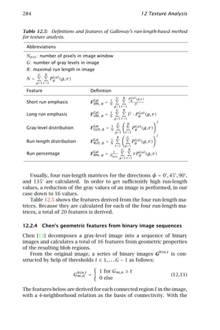 284                                                                                  12 Texture Analysis


Table 12.5: Deﬁnitions and features of Galloway’s run-length-based method
for texture analysis.

 Abbreviations

 Npix : number of pixels in image window
 G: number of gray levels in image
 R: maximal run length in image
       G    R
                   Gal
 N=               Pφ (g, r )
      g =1 r =1

 Feature                                Deﬁnition
                                                              G      R     Gal
                                                                          Pφ (g,r )
                                                      1
 Short run emphasis                     F Gal φ =
                                          SRE,        N                         l2
                                                          g =1 r =1
                                                           G R
                                                      1                        Gal
 Long run emphasis                      F Gal φ =
                                          LRE,        N                  l2 · Pφ (g, r )
                                                          g =1 r =1
                                                                                            2
                                                               G         R
                                                      1                         Gal
 Gray-level distribution                F Gal φ =
                                          GLD,        N                        Pφ (g, r )
                                                              g =1      r =1
                                                                                            2
                                                               R         G
                                                      1                         Gal
 Run-length distribution                F Gal φ =
                                          RLD,        N                        Pφ (g, r )
                                                          r =1          g =1
                                                                    G      R
                                                          1                       Gal
 Run percentage                         F Gal φ
                                          RPe,    =   Npix                     r Pφ (g, r )
                                                                   g =1 r =1




    Usually, four run-length matrices for the directions φ = 0°, 45°, 90°,
and 135° are calculated. In order to get suﬃciently high run-length
values, a reduction of the gray values of an image is performed, in our
case down to 16 values.
    Table 12.5 shows the features derived from the four run-length ma-
trices. Because they are calculated for each of the four run-length ma-
trices, a total of 20 features is derived.

12.2.4 Chen’s geometric features from binary image sequences

Chen [13] decomposes a gray-level image into a sequence of binary
images and calculates a total of 16 features from geometric properties
of the resulting blob regions.
    From the original image, a series of binary images Gbin,t is con-
structed by help of thresholds t ∈ 1, . . . G − 1 as follows:

                                bin,t       1 for Gm,n ≥ t
                               Gm,n =                                                            (12.11)
                                            0 else

The features below are derived for each connected region I in the image,
with a 4-neighborhood relation as the basis of connectivity. With the
 