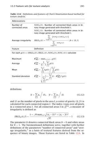 12.2 Feature sets for texture analysis                                                                 285


Table 12.6: Deﬁnitions and features of Chen’s binarization-based method for
texture analysis.

 Abbreviations

 Number of               NOC0 (t): Number of connected black areas in bi-
 connected areas         nary image generated with threshold t.
                         NOC1 (t): Number of connected white areas in bi-
                         nary image generated with threshold t.
                                                              [NOPb (t,I)IRGLb (t,I)]
                                                I ∈Gbin,t
 Average irregularity    IRGLb (t) =                                                    ; b ∈ {0, 1}
                                                                       NOPb (t,I)

                                                         I ∈Gbin,t

 Feature                 Deﬁnition

 For each g(t) ∈ {IRGL0 (t), IRGL1 (t), NOC0 (t), NOC1 (t)} calculate


 Maximum                 F Che = max1≤t ≤G−1 g(t)
                           Max
                                                 G−1
                                         1
 Average                 F Che =
                           Ave                         g(t)
                                       G − 1 t =1
                                       G−1                    G−1
 Mean                    F Che =
                           Mea                tg(t)                  g(t)
                                       t =1                   t =1
                                                       G−1
                                           1
 Standard deviation      F Che =
                           StD          G−1
                                                              (t − F Che )2 g(t)
                                                                     Mea
                                                       t =1
                                                g(t)
                                         t =1




deﬁnitions

                      x=          xi     |I |,     y=                  yi    |I |                (12.12)
                            i∈I                                 i ∈I

and |I | as the number of pixels in the area I, a center of gravity (x, y) is
calculated for each connected region I. The index i runs over all pixels
in a connected area I. For all connected areas I in ftbin , a measure of
irregularity is deﬁned as
                        √
                     1 + π max i∈I (xi − x)2 + (yi − y)2
    IRGLb (t, I) =                                                                      −1       (12.13)
                                                   |I |

The parameter b denotes connected black areas b = 0 and white areas
for b = 1. The forementioned deﬁnitions serve, together with further
deﬁnitions of the parameters “number of connected areas” and “aver-
age irregularity,” as a basis of textural features derived from the se-
quence of binary images. Those features are listed in Table 12.6. In
 