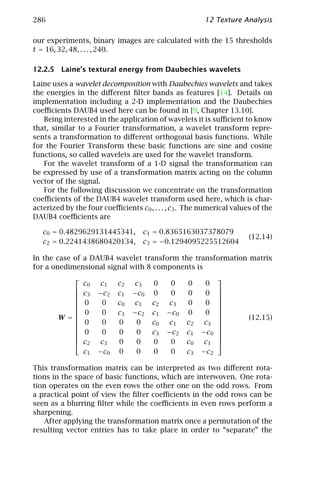 286                                                      12 Texture Analysis

our experiments, binary images are calculated with the 15 thresholds
t = 16, 32, 48, . . . , 240.

12.2.5 Laine’s textural energy from Daubechies wavelets

Laine uses a wavelet decomposition with Daubechies wavelets and takes
the energies in the diﬀerent ﬁlter bands as features [14]. Details on
implementation including a 2-D implementation and the Daubechies
coeﬃcients DAUB4 used here can be found in [9, Chapter 13.10].
   Being interested in the application of wavelets it is suﬃcient to know
that, similar to a Fourier transformation, a wavelet transform repre-
sents a transformation to diﬀerent orthogonal basis functions. While
for the Fourier Transform these basic functions are sine and cosine
functions, so called wavelets are used for the wavelet transform.
   For the wavelet transform of a 1-D signal the transformation can
be expressed by use of a transformation matrix acting on the column
vector of the signal.
   For the following discussion we concentrate on the transformation
coeﬃcients of the DAUB4 wavelet transform used here, which is char-
acterized by the four coeﬃcients c0 , . . . , c3 . The numerical values of the
DAUB4 coeﬃcients are

   c0 = 0.4829629131445341,          c1 = 0.8365163037378079
                                                                      (12.14)
   c2 = 0.2241438680420134,          c3 = −0.1294095225512604

In the case of a DAUB4 wavelet transform the transformation matrix
for a onedimensional signal with 8 components is
                                                              
                 c0    c1    c2    c3    0     0    0     0
                c3   −c 2   c1   −c 0   0     0    0     0    
                                                              
                                                              
                0     0     c0    c1    c2   c3    0     0    
                                                              
                0     0     c3   −c 2   c1   −c0   0     0    
                                                              
        W =                                                         (12.15)
                0     0     0     0     c0   c1    c2   c3    
                                                              
                0     0     0     0     c3   −c2   c1   −c0   
                                                              
                                                              
                c2    c3    0     0     0     0    c0   c1    
                 c1   −c 0   0     0     0     0    c3   −c2

This transformation matrix can be interpreted as two diﬀerent rota-
tions in the space of basic functions, which are interwoven. One rota-
tion operates on the even rows the other one on the odd rows. From
a practical point of view the ﬁlter coeﬃcients in the odd rows can be
seen as a blurring ﬁlter while the coeﬃcients in even rows perform a
sharpening.
   After applying the transformation matrix once a permutation of the
resulting vector entries has to take place in order to “separate” the
 