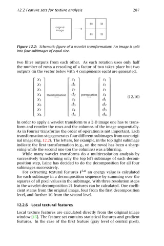 12.2 Feature sets for texture analysis                                287




Figure 12.2: Schematic ﬁgure of a wavelet transformation: An image is split
into four subimages of equal size.


two ﬁlter outputs from each other. As each rotation uses only half
the number of rows a rescaling of a factor of two takes place but two
outputs (in the vector below with 4 components each) are generated.
                                                 
            x1                  s1                 s1
          x                  d                s 
          2                  1                2 
                                                 
          x3                 s2               s3 
                                                 
          x                                      
          4  transformation  d2  permutation  s4 
                     →               →                   (12.16)
          x5                 s3               d1 
                                                 
          x                  d3               d2 
          6                                      
                                                 
          x7                 s4               d3 
            x8                  d4                 d4

In order to apply a wavelet transform to a 2-D image one has to trans-
form and reorder the rows and the columns of the image sequentially.
As in Fourier transforms the order of operation is not important. Each
transformation step generates four diﬀerent subimages from one origi-
nal image (Fig. 12.2). The letters, for example, in the top right subimage
indicate the ﬁrst transformation (e. g., on the rows) has been a sharp-
ening while the second one (on the columns) was a blurring.
    While many wavelet transforms do a multiresolution analysis by
successively transforming only the top left subimage of each decom-
position step, Laine has decided to do the decomposition for all four
subimages successively.
    For extracting textural features F Lai an energy value is calculated
for each subimage in a decomposition sequence by summing over the
squares of all pixel values in the subimage. With three resolution steps
in the wavelet decomposition 21 features can be calculated. One coeﬃ-
cient stems from the original image, four from the ﬁrst decomposition
level, and further 16 from the second level.

12.2.6 Local textural features

Local texture features are calculated directly from the original image
window [15]. The feature set contains statistical features and gradient
features. In the case of the ﬁrst feature (gray level of central pixel),
 