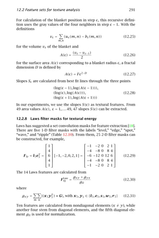 12.2 Feature sets for texture analysis                                                 291

For calculation of the blanket position in step , this recursive deﬁni-
tion uses the gray values of the four neighbors in step − 1. With the
deﬁnitions

                        v =          (u (m, n) − b (m, n))                          (12.25)
                               m,n

for the volume v of the blanket and
                                           (v − v     −1 )
                                A( ) =                                              (12.26)
                                               2
for the surface area A( ) corresponding to a blanket radius , a fractal
dimension D is deﬁned by
                                                  2− D
                                     A( ) = F                                       (12.27)
Slopes S are calculated from best ﬁt lines through the three points
                           (log( − 1), log(A( − 1))),
                           (log( ), log(A( ))),                                     (12.28)
                           (log( + 1), log(A( + 1)))

In our experiments, we use the slopes S( ) as textural features. From
49 area values A( ), = 1, . . . 49, 47 slopes S( ) can be extracted.

12.2.8 Laws ﬁlter masks for textural energy

Laws has suggested a set convolution masks for feature extraction [18].
There are ﬁve 1-D ﬁlter masks with the labels “level,” “edge,” “spot,”
“wave,” and “ripple” (Table 12.10). From them, 25 2-D ﬁlter masks can
be constructed, for example,
                                                           
                      1                         − 1 −2 0 2 1
                                                           
                    4                        − 4 −8 0 8 4 
                                                           
    F le = l5 e 5 =  6  [−1, −2, 0, 2, 1] =  −6 −12 0 12 6 
                T
                                                            (12.29)
                                                           
                     4                       − 4 −8 0 8 4 
                      1                         − 1 −2 0 2 1

The 14 Laws features are calculated from
                                  gxy + gyx
                          F Law =
                            xy                                                      (12.30)
                                     gll
where

   gxy =         |(x 5 y T ) ∗ G|, with x 5 , y 5 ∈ {l5 , e 5 , s 5 , w 5 , r 5 }
                         5                                                          (12.31)
           m n

Ten features are calculated from nondiagonal elements (x = y), while
another four stem from diagonal elements, and the ﬁfth diagonal ele-
ment gll is used for normalization.
 