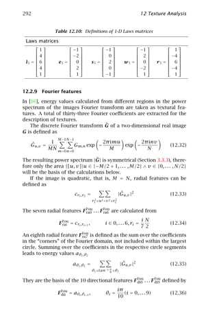 292                                                                        12 Texture Analysis


                Table 12.10: Deﬁnitions of 1-D Laws matrices

 Laws matrices
                                                                                  
        1               −1                      −1                   −1                  1
                                                                                  
      4              −2                    0                  2                −4 
                                                                                  
 l5 =  6 
               e5 =  0 
                                       s5 =  2 
                                                            w5 =  0 
                                                                               r5 =  6 
                                                                                          
                                                                                  
      4              2                     0                  −2               −4 
        1                1                      −1                    1                  1



12.2.9 Fourier features

In [16], energy values calculated from diﬀerent regions in the power
spectrum of the images Fourier transform are taken as textural fea-
tures. A total of thirty-three Fourier coeﬃcients are extracted for the
description of textures.
                                     ˆ
    The discrete Fourier transform G of a two-dimensional real image
G is deﬁned as
                 M −1 N −1
   ˆ           1                    2π imu       2π inv
   Gu,v =                Gm,n exp −        exp −                                       (12.32)
              MN m=0 n=0              M            N

                                  ˆ
The resulting power spectrum |G| is symmetrical (Section 3.3.3), there-
fore only the area {[u, v]|u ∈ {−M/2 + 1, . . . , M/2} ∧ v ∈ {0, . . . , N/2}
will be the basis of the calculations below.
    If the image is quadratic, that is, M = N, radial features can be
deﬁned as
                             cr1 ,r2 =                      ˆ
                                                           |Gu,v |2                    (12.33)
                                          2            2
                                         r1 ≤u2 +v 2 ≤r2

The seven radial features F Fou . . . F Fou are calculated from
                            ra0         ra6

                                                                           iN
                  F Fou = cri ,ri+1 ,
                    rai                           i ∈ 0, . . . 6, ri =                 (12.34)
                                                                           72
An eighth radial feature F Fou is deﬁned as the sum over the coeﬃcients
                           ra7
in the “corners” of the Fourier domain, not included within the largest
circle. Summing over the coeﬃcients in the respective circle segments
leads to energy values aθ1 ,θ2

                            aθ1 ,θ2 =                        ˆ
                                                            |Gu,v |2                   (12.35)
                                                   v
                                         θ1 ≤tan−1 u ≤θ2

They are the basis of the 10 directional features F Fou . . . F Fou deﬁned by
                                                    di0         di9

                                                           iπ
                 F Fou = aθi ,θi+1 ,
                   dii                            θi =        (i = 0, . . . 9)         (12.36)
                                                           10
 