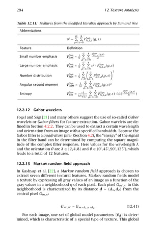 294                                                                      12 Texture Analysis


Table 12.11: Features from the modiﬁed Haralick approach by Sun and Wee

 Abbreviations
                                      G       8
                                                   Sun
                              N=                  PN,1,d (g, s)
                                   g =1 s =0

 Feature                      Deﬁnition
                                                  G   8        Sun
                                                              PN,1,d (g,s)
                                          1
 Small number emphasis        F Sun =
                                SNE       N                       s2
                                              g =1 s =0
                                               G 8
                                          1
 Large number emphasis        F Sun =
                                LNE       N               s 2 · PN,1,d (g, s)
                                                                 Sun
                                              g =1 s =0
                                                                               2
                                                  8       G
                                          1
 Number distribution          F Sun =
                                NDi       N
                                                                Sun
                                                               PN,1,d (g, s)
                                              s =0 g =1
                                                 G 8
                                          1
 Angular second moment        F Sun
                                ASM   =   N2
                                                         PN,1,d (g, s)2
                                                            Sun
                                               g =1 s =0
                                                     G 8                         P Sun (g,s)
                                            −1
 Entropy                      F Sun =                         PN,1,d (g, s) · ld( N,1,d
                                                                Sun
                                                                                             )
                                Ent       ld( 81G )                                   N
                                               ·    g =1 s =0




12.2.12 Gabor wavelets

Fogel and Sagi [21] and many others suggest the use of so-called Gabor
wavelets or Gabor ﬁlters for feature extraction. Gabor wavelets are de-
ﬁned in Section 4.2.2. They can be used to extract a certain wavelength
and orientation from an image with a speciﬁed bandwidth. Because the
Gabor ﬁlter is a quadrature ﬁlter (Section 4.2), the “energy” of the signal
in the ﬁlter band can be determined by computing the square magni-
tude of the complex ﬁlter response. Here values for the wavelength λ
and the orientation θ are λ ∈ {2, 4, 8} and θ ∈ {0°, 45°, 90°, 135°}, which
leads to a total of 12 features.

12.2.13 Markov random ﬁeld approach

In Kashyap et al. [22], a Markov random ﬁeld approach is chosen to
extract seven diﬀerent textural features. Markov random ﬁelds model
a texture by expressing all gray values of an image as a function of the
gray values in a neighborhood η of each pixel. Each pixel Gm ,n in this
neighborhood is characterized by its distance d = (d1 , d2 ) from the
central pixel Gm,n :


                           Gm ,n = Gm+d1 ,n+d2                                       (12.41)

   For each image, one set of global model parameters {θd } is deter-
mined, which is characteristic of a special type of texture. This global
 