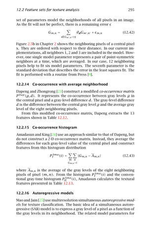 12.2 Feature sets for texture analysis                                295

set of parameters model the neighborhoods of all pixels in an image.
As the ﬁt will not be perfect, there is a remaining error

                    Gm,n =                    θd Gm ,n +   m,n     (12.42)
                             all Gm   ,n ∈η


Figure 2.5b in Chapter 2 shows the neighboring pixels of a central pixel
x. They are ordered with respect to their distance. In our current im-
plementations, all neighbors 1, 2 and 3 are included in the model. How-
ever, one single model parameter represents a pair of point-symmetric
neighbors at a time, which are averaged. In our case, 12 neighboring
pixels help to ﬁt six model parameters. The seventh parameter is the
standard deviation that describes the error in the least squares ﬁt. The
ﬁt is performed with a routine from Press [9].

12.2.14 Co-occurrence with average neighborhood

Dapeng and Zhongrong [23] construct a modiﬁed co-occurrence matrix
P Dap (g, d). It represents the co-occurrence between gray levels g in
the central pixel and a gray-level diﬀerence d. The gray-level diﬀerence
d is the diﬀerence between the central gray level g and the average gray
level of the eight neighboring pixels.
    From this modiﬁed co-occurrence matrix, Dapeng extracts the 13
features shown in Table 12.12.

12.2.15 Co-occurrence histogram

Amadasun and King [24] use an approach similar to that of Dapeng, but
do not construct a 2-D co-occurrence matrix. Instead, they average the
diﬀerences for each gray-level value of the central pixel and construct
features from this histogram distribution
                      Ama
                     PT   (i) =               |Gm,n − Am,n |       (12.43)
                                  m n
                                  Gm,n =i


where Am,n is the average of the gray levels of the eight neighboring
                                              Ama
pixels of pixel (m, n). From the histogram PT     (i) and the conven-
                             Ama
tional gray-tone histogram PH (i), Amadasun calculates the textural
features presented in Table 12.13.

12.2.16 Autoregressive models

Mao and Jain [25] use multiresolution simultaneous autoregressive mod-
els for texture classiﬁcation. The basic idea of a simultaneous autore-
gressive (SAR) model is to express a gray level of a pixel as a function of
the gray levels in its neighborhood. The related model parameters for
 