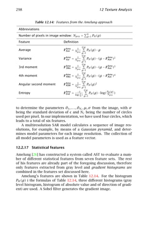 298                                                              12 Texture Analysis


            Table 12.14: Features from the Amelung approach

 Abbreviations
                                                      G
 Number of pixels in image window: Npix =             g =1   PH (g)

 Feature                      Deﬁnition
                                               Gw
                                         1
 Average                      F Ame =
                                Ave     Npix          PH (g) · g
                                               g =1
                                               Gw
                                         1
 Variance                     F Ame =
                                Var     Npix          PH (g) · (g − F Ame )2
                                                                      Ave
                                               g =1
                                               Gw
                                         1
 3rd moment                   F Ame =
                                3Mo     Npix          PH (g) · (g − F Ame )3
                                                                      Ave
                                               g =1
                                               Gw
                                         1
 4th moment                   F Ame =
                                4Mo     Npix          PH (g) · (g − F Ame )4
                                                                      Ave
                                               g =1
                                               Gw
                                         1
 Angular second moment        F Ame =
                                ASM      2
                                        Npix
                                                      PH (g)2
                                               g =1
                                                 Gw
                                          −1                              PH (g)
 Entropy                      F Ame =
                                End          1            PH (g) · log(   Npix )
                                        log( G )
                                                   g =1




to determine the parameters θ1 , . . . , θNc , µ, σ from the image, with σ
being the standard deviation of and Nc being the number of circles
used per pixel. In our implementation, we have used four circles, which
leads to a total of six features.
    A multiresolution SAR model calculates a sequence of image res-
olutions, for example, by means of a Gaussian pyramid, and deter-
mines model parameters for each image resolution. The collection of
all model parameters is used as a feature vector.

12.2.17 Statistical features

Amelung [26] has constructed a system called AST to evaluate a num-
ber of diﬀerent statistical features from seven feature sets. The rest
of his features are already part of the foregoing discussion, therefore
only features extracted from gray level and gradient histograms are
combined in the features set discussed here.
    Amelung’s features are shown in Table 12.14. For the histogram
PH (g) i the formulas of Table 12.14, three diﬀerent histograms (gray
level histogram, histogram of absolute value and of direction of gradi-
ent) are used. A Sobel ﬁlter generates the gradient image.
 
