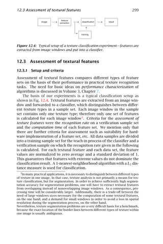 12.3 Assessment of textural features                                                 299




Figure 12.4: Typical setup of a texture classiﬁcation experiment—features are
extracted from image windows and put into a classiﬁer.


12.3 Assessment of textural features

12.3.1 Setup and criteria

Assessment of textural features compares diﬀerent types of feature
sets on the basis of their performance in practical texture recognition
tasks. The need for basic ideas on performance characterization of
algorithms is discussed in Volume 3, Chapter 7.
    The basis of our experiments is a typical classiﬁcation setup as
shown in Fig. 12.4. Textural features are extracted from an image win-
dow and forwarded to a classiﬁer, which distinguishes between diﬀer-
ent texture types in a sample set. Each image window in the sample
set contains only one texture type; therefore only one set of features
is calculated for each image window3 . Criteria for the assessment of
texture features were the recognition rate on a veriﬁcation sample set
and the computation time of each feature set. We mention only that
there are further criteria for assessment such as suitability for hard-
ware implementation of a feature set, etc. All data samples are divided
into a training sample set for the teach-in process of the classiﬁer and a
veriﬁcation sample on which the recognition rate given in the following
is calculated. For each textural feature and each data set, the feature
values are normalized to zero average and a standard deviation of 1.
This guarantees that features with extreme values do not dominate the
classiﬁcation result. A 1-nearest-neighborhood-algorithm with a L2 dis-
tance measure is used for classiﬁcation.
   3 In many practical applications, it is necessary to distinguish between diﬀerent types
of texture in one image. In that case, texture analysis is not primarily a means for tex-
ture classiﬁcation, but for segmentation. In order to achieve suﬃciently high segmen-
tation accuracy for segmentation problems, one will have to extract textural features
from overlapping instead of nonoverlapping image windows. As a consequence, pro-
cessing time will be considerably larger. Additionally, there is a trade-oﬀ between the
need of large windows sizes necessary for the computation of some textural features,
on the one hand, and a demand for small windows in order to avoid a loss in spatial
resolution during the segmentation process, on the other hand.
Nevertheless, texture segmentation problems are a very diﬃcult basis for a benchmark,
because the exact location of the border lines between diﬀerent types of texture within
one image is usually ambiguous.
 