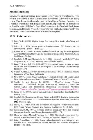 12.5 References                                                             307

Acknowledgments

Nowadays, applied image processing is very much team-based. The
results described in this contribution have been collected over many
years. Thanks go to all members of the Intelligent System Group at the
Fraunhofer Institute for Integrated Circuits, especially to (in alphabetic
order) Christian Küblbeck, Peter Plankensteiner, Steﬀen Steinhoﬀ, Peter
Stransky, and Roland Weigelt. This work was partially supported by the
Bavarian “Hans-Zehetmair-Habilitationsförderpreis.”

12.5 References
 [1] Pratt, W. K., (1991). Digital Image Processing. New York: John Wiley and
     Sons.
 [2] Julesz, B., (1962). Visual pattern discrimination. IRE Transactions on
     Information Theory, IT-8:84–92.
 [3] Schneider, B., (1995). Schnelle Merkmalsextraktion auf der Basis pyrami-
     daler Bilddatenstrukturen für die Oberﬂächeninspektion. München, Wien:
     Carl Hanser Verlag.
 [4] Haralick, R. M. and Shapiro, L. G., (1992). Computer and Robot Vision,
     chapter 9, pp. 453–507. Reading, MA: Addison-Wesley.
 [5] Reed, T. R. and Buf, J. M. H. D., (1993). A review of recent texture segmen-
     tation and feature extraction techniques. CVGIP: Image Understanding,
     57(3):359–372.
 [6] Weber, A., (1992). The USC-SIPI Image Database Vers. 3. Technical Report,
     University of Southern California.
 [7] MIT, (1997). VisTex Image database. Technical Report, MIT Media Lab at
     http://vismod.www.media.mit.edu/vismod/imagery/VisionTexture/.
 [8] Smith, G. and Burns, I., (1997).        MeasTex Image Texture
     Database.    Technical Report, Cooperative Research Center for
     Sensor Signal and Information Processing, Queensland, Australia
     http://www.cssip.elec.uq.edu.au/˜guy/meastex/meastex.html.
 [9] Press, W. H., (1992). Numerical recipes in C. Cambridge: Cambridge Uni-
     versity Press.
[10] Haralick, M., Shanmugam, K., and Dinstein, I., (1973). Textural features for
     image classiﬁcation. IEEE Transactions on Systems, Man and Cybernetics,
     SMC-3(6):610–621.
[11] Unser, M., (1986). Sum and diﬀerence histograms for texture analysis.
     IEEE Trans. Pattern Analysis and Machine Intelligence, 8:118–125.
[12] Galloway, M. M., (1975). Texture analysis using gray level run lengths.
     Computer Graphics and Image Processing, 4:172–179.
[13] Chen, Y., Nixon, M., and Thomas, D., (1995). Statistical geometrical fea-
     tures for texture classiﬁcation. Pattern Recognition, 28(4):537–552.
[14] Laine, A. and Fun, J., (1993). Texture classiﬁcation by wavelet packet sig-
     natures. IEEE Ttransactions on Pattern Analysis and Machine Intelligence,
     15(11):1186–1191.
 
