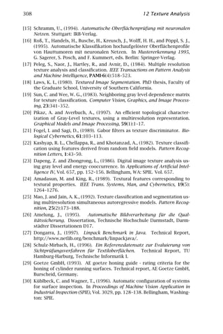 308                                                       12 Texture Analysis

[15] Schramm, U., (1994). Automatische Oberﬂächenprüfung mit neuronalen
     Netzen. Stuttgart: IRB-Verlag.
[16] Roß, T., Handels, H., Busche, H., Kreusch, J., Wolﬀ, H. H., and Pöppl, S. J.,
     (1995). Automatische Klassiﬁkation hochaufgelöster Oberﬂächenproﬁle
     von Hauttumoren mit neuronalen Netzen. In Mustererkennung 1995,
     G. Sagerer, S. Posch, and F. Kummert, eds. Berlin: Springer-Verlag.
[17] Peleg, S., Naor, J., Hartley, R., and Avnir, D., (1984). Multiple resolution
     texture analysis and classiﬁcation. IEEE Transactions on Pattern Analysis
     and Machine Intelligence, PAMI-6(4):518–523.
[18] Laws, K. I., (1980). Textured Image Segmentation. PhD thesis, Faculty of
     the Graduate School, University of Southern California.
[19] Sun, C. and Wee, W. G., (1983). Neighboring gray level dependence matrix
     for texture classiﬁcation. Computer Vision, Graphics, and Image Process-
     ing, 23:341–352.
[20] Pikaz, A. and Averbuch, A., (1997). An eﬃcient topological character-
     ization of Gray-Level textures, using a multiresolution representation.
     Graphical Models and Image Processing, 59(1):1–17.
[21] Fogel, I. and Sagi, D., (1989). Gabor ﬁlters as texture discriminator. Bio-
     logical Cybernetics, 61:103–113.
[22] Kashyap, R. L., Chellappa, R., and Khotanzad, A., (1982). Texture classiﬁ-
     cation using features derived from random ﬁeld models. Pattern Recog-
     nition Letters, 1:43–50.
[23] Dapeng, Z. and Zhongrong, L., (1986). Digital image texture analysis us-
     ing gray level and energy cooccurrence. In Applications of Artiﬁcial Intel-
     ligence IV, Vol. 657, pp. 152–156. Bellingham, WA: SPIE. Vol. 657.
[24] Amadasun, M. and King, R., (1989). Textural features corresponding to
     textural properties. IEEE Trans. Systems, Man, and Cybernetics, 19(5):
     1264–1276.
[25] Mao, J. and Jain, A. K., (1992). Texture classiﬁcation and segmentation us-
     ing multiresolution simultaneous autoregressive models. Pattern Recog-
     nition, 25(2):173–188.
[26] Amelung, J., (1995).     Automatische Bildverarbeitung für die Qual-
     itätssicherung. Dissertation, Technische Hochschule Darmstadt, Darm-
     städter Dissertationen D17.
[27] Dongarra, J., (1997). Linpack Benchmark in Java.         Technical Report,
     http://www.netlib.org/benchmark/linpackjava/.
[28] Schulz-Mirbach, H., (1996). Ein Referenzdatensatz zur Evaluierung von
     Sichtprüfungsverfahren für Textiloberﬂächen. Technical Report, TU
     Hamburg-Harburg, Technische Informatik I.
[29] Goetze GmbH, (1993). AE goetze honing guide - rating criteria for the
     honing of cylinder running surfaces. Technical report, AE Goetze GmbH,
     Burscheid, Germany.
[30] Küblbeck, C. and Wagner, T., (1996). Automatic conﬁguration of systems
     for surface inspection. In Proceedings of Machine Vision Application in
     Industrial Inspection (SPIE), Vol. 3029, pp. 128–138. Bellingham, Washing-
     ton: SPIE.
 