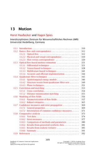 13 Motion
Horst Haußecker and Hagen Spies
Interdisziplinäres Zentrum für Wissenschaftliches Rechnen (IWR)
Universität Heidelberg, Germany

    13.1 Introduction . . . . . . . . . . . . . . . . . . . . . . . . . . . .        .   .   .   .   310
    13.2 Basics: ﬂow and correspondence . . . . . . . . . . . . . . .                .   .   .   .   312
         13.2.1 Optical ﬂow . . . . . . . . . . . . . . . . . . . . . . .            .   .   .   .   312
         13.2.2 Physical and visual correspondence . . . . . . . .                   .   .   .   .   319
         13.2.3 Flow versus correspondence . . . . . . . . . . . .                   .   .   .   .   320
    13.3 Optical ﬂow-based motion estimation . . . . . . . . . . .                   .   .   .   .   321
         13.3.1 Diﬀerential techniques . . . . . . . . . . . . . . . .               .   .   .   .   321
         13.3.2 Tensor-based techniques . . . . . . . . . . . . . . .                .   .   .   .   328
         13.3.3 Multifeature-based techniques . . . . . . . . . . .                  .   .   .   .   341
         13.3.4 Accurate and eﬃcient implementation . . . . . .                      .   .   .   .   344
    13.4 Quadrature ﬁlter techniques . . . . . . . . . . . . . . . . .               .   .   .   .   345
         13.4.1 Spatiotemporal energy models . . . . . . . . . . .                   .   .   .   .   346
         13.4.2 Structure tensor from quadrature ﬁlter sets . .                      .   .   .   .   349
         13.4.3 Phase techniques . . . . . . . . . . . . . . . . . . . .             .   .   .   .   351
    13.5 Correlation and matching . . . . . . . . . . . . . . . . . . .              .   .   .   .   353
         13.5.1 Cross correlation . . . . . . . . . . . . . . . . . . . .            .   .   .   .   354
         13.5.2 Distance minimization matching . . . . . . . . .                     .   .   .   .   355
    13.6 Modeling of ﬂow ﬁelds . . . . . . . . . . . . . . . . . . . . .             .   .   .   .   356
         13.6.1 Parameterization of ﬂow ﬁelds . . . . . . . . . . .                  .   .   .   .   357
         13.6.2 Robust estimates . . . . . . . . . . . . . . . . . . . .             .   .   .   .   365
    13.7 Conﬁdence measures and error propagation . . . . . . .                      .   .   .   .   369
         13.7.1 General properties . . . . . . . . . . . . . . . . . . .             .   .   .   .   369
         13.7.2 Interrelation of common conﬁdence measures .                         .   .   .   .   371
    13.8 Comparative analysis . . . . . . . . . . . . . . . . . . . . . .            .   .   .   .   373
         13.8.1 Test data . . . . . . . . . . . . . . . . . . . . . . . . .          .   .   .   .   374
         13.8.2 Error measures . . . . . . . . . . . . . . . . . . . . .             .   .   .   .   377
         13.8.3 Comparison of methods and parameters . . . .                         .   .   .   .   380
         13.8.4 Results from generated synthetic data . . . . . .                    .   .   .   .   381
         13.8.5 Results from realistic textures . . . . . . . . . . .                .   .   .   .   385
         13.8.6 Summary . . . . . . . . . . . . . . . . . . . . . . . . .            .   .   .   .   391
    13.9 References . . . . . . . . . . . . . . . . . . . . . . . . . . . . .        .   .   .   .   392


                                               309
Handbook of Computer Vision and Applications                         Copyright © 1999 by Academic Press
Volume 2                                                 All rights of reproduction in any form reserved.
Signal Processing and Pattern Recognition                                    ISBN 0–12–379772-1/$30.00
 