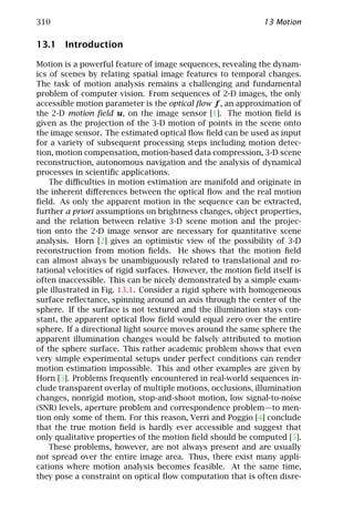 310                                                           13 Motion

13.1 Introduction

Motion is a powerful feature of image sequences, revealing the dynam-
ics of scenes by relating spatial image features to temporal changes.
The task of motion analysis remains a challenging and fundamental
problem of computer vision. From sequences of 2-D images, the only
accessible motion parameter is the optical ﬂow f , an approximation of
the 2-D motion ﬁeld u, on the image sensor [1]. The motion ﬁeld is
given as the projection of the 3-D motion of points in the scene onto
the image sensor. The estimated optical ﬂow ﬁeld can be used as input
for a variety of subsequent processing steps including motion detec-
tion, motion compensation, motion-based data compression, 3-D scene
reconstruction, autonomous navigation and the analysis of dynamical
processes in scientiﬁc applications.
    The diﬃculties in motion estimation are manifold and originate in
the inherent diﬀerences between the optical ﬂow and the real motion
ﬁeld. As only the apparent motion in the sequence can be extracted,
further a priori assumptions on brightness changes, object properties,
and the relation between relative 3-D scene motion and the projec-
tion onto the 2-D image sensor are necessary for quantitative scene
analysis. Horn [2] gives an optimistic view of the possibility of 3-D
reconstruction from motion ﬁelds. He shows that the motion ﬁeld
can almost always be unambiguously related to translational and ro-
tational velocities of rigid surfaces. However, the motion ﬁeld itself is
often inaccessible. This can be nicely demonstrated by a simple exam-
ple illustrated in Fig. 13.1. Consider a rigid sphere with homogeneous
surface reﬂectance, spinning around an axis through the center of the
sphere. If the surface is not textured and the illumination stays con-
stant, the apparent optical ﬂow ﬁeld would equal zero over the entire
sphere. If a directional light source moves around the same sphere the
apparent illumination changes would be falsely attributed to motion
of the sphere surface. This rather academic problem shows that even
very simple experimental setups under perfect conditions can render
motion estimation impossible. This and other examples are given by
Horn [3]. Problems frequently encountered in real-world sequences in-
clude transparent overlay of multiple motions, occlusions, illumination
changes, nonrigid motion, stop-and-shoot motion, low signal-to-noise
(SNR) levels, aperture problem and correspondence problem—to men-
tion only some of them. For this reason, Verri and Poggio [4] conclude
that the true motion ﬁeld is hardly ever accessible and suggest that
only qualitative properties of the motion ﬁeld should be computed [5].
    These problems, however, are not always present and are usually
not spread over the entire image area. Thus, there exist many appli-
cations where motion analysis becomes feasible. At the same time,
they pose a constraint on optical ﬂow computation that is often disre-
 