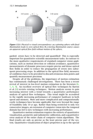 13.1 Introduction                                                       311

      a                                b
                           3-D scene                        3-D scene
      optical flow field




                                       optical flow field
Figure 13.1: Physical vs visual correspondence: a a spinning sphere with ﬁxed
illumination leads to zero optical ﬂow; b a moving illumination source causes
an apparent optical ﬂow ﬁeld without motion of the sphere.


garded: errors have to be detected and quantiﬁed! This is especially
important for quantitative scientiﬁc measurement tasks. In contrast to
the more qualitative requirements of standard computer vision appli-
cations, such as motion detection or collision avoidance, quantitative
measurements of dynamic processes require precise and dense optical
ﬂow ﬁelds in order to reduce the propagation of errors into subse-
quent processing steps. In addition to the optical ﬂow ﬁeld, measures
of conﬁdence have to be provided to discard erroneous data points and
quantify measurement precision.
    Despite all of the problems, the importance of motion estimation
has continuously challenged investigations. There has been a recent
revival of interest in low-level motion estimation in the literature [6,
7, 8, 9]. An excellent overview of optical ﬂow techniques by Barron
et al. [6] revisits existing techniques. Motion analysis seems to gain
increasing interest with a trend towards a quantitative performance
analysis of optical ﬂow techniques. This trend might be accredited
to the rapidly increasing performance of computer hardware in both
speed and memory. More and more complicated and computationally
costly techniques have become applicable that were beyond the range
of feasibility only 10 yr ago. Rather than being restricted to only two
consecutive images, an extension of computer vision into the temporal
domain has led to new techniques with increasing performance.
    Quantitative motion estimation requires the entirety of quantitative
visualization, geometric and radiometric calibration, and a quantitative
error analysis of the entire chain of computer vision algorithms. The
ﬁnal results are only as precise as the least precise part of the sys-
tem. Quantitative visualization of object properties is up to the special
 