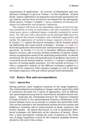 312                                                            13 Motion

requirements of applications. An overview of illumination and visu-
alization techniques is given in Volume 1 of this handbook. Without
doubt, camera calibration is an important step towards quantitative im-
age analysis and has been extensively investigated by the photogram-
metric society. Volume 1, Chapter 17 gives a summary of existing tech-
niques for radiometric and geometric calibration.
    This chapter will focus on the algorithmic aspects of low-level mo-
tion estimation in terms of performance and error sensitivity of indi-
vidual parts, given a calibrated image, eventually corrupted by sensor
noise. We will start with a discussion on the principal diﬀerences be-
tween optical ﬂow-based techniques and correlation approaches and
outline the appearance of motion in image sequences (Section 13.2).
In Section 13.3 optical ﬂow-based techniques will be detailed includ-
ing diﬀerential and tensor based techniques. Sections 13.4 and 13.5
deal with quadrature ﬁlter-based and correlation-based techniques, re-
spectively. In Section 13.6 we try to introduce diﬀerent attempts to
improve accuracy and overcome intrinsic problems of motion estima-
tion by an appropriate model of the underlying motion ﬁeld. As already
mentioned, the detection and quantiﬁcation of problems and errors is
a crucial factor for motion analysis. Section 13.7 will give a uniﬁed per-
spective of existing quality measures. We will conclude in Section 13.8
with a comparative analysis of the diﬀerent techniques applied to a
variety of test sequences, both common examples as well as specially
developed sequences with and without ground truth information.


13.2 Basics: ﬂow and correspondence

13.2.1 Optical ﬂow

Moving patterns cause temporal variations of the image brightness.
The relationship between brightness changes and the optical ﬂow ﬁeld
f constitutes the basis for a variety of approaches, such as diﬀeren-
tial, spatiotemporal energy-based, tensor-based, and phase-based tech-
niques. Analyzing the relationship between the temporal variations
of image intensity or the spatiotemporal frequency distribution in the
Fourier domain serves as an attempt to estimate the optical ﬂow ﬁeld.
This section introduces the fundamental relation between motion and
brightness variations and its representation in image sequences and
Fourier domain. All optical ﬂow-based, as well as quadrature ﬁlter-
based techniques rely inherently on the coherence of motion. There-
fore, a basic prerequisite relating the scale of patterns to the frame
rate of image acquisition is given by the temporal sampling theorem,
detailed at the end of this section.
 