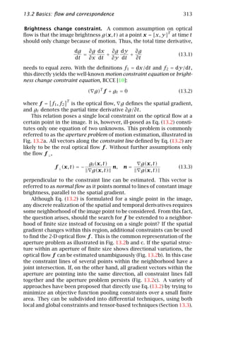 13.2 Basics: ﬂow and correspondence                                   313

Brightness change constraint. A common assumption on optical
ﬂow is that the image brightness g(x, t) at a point x = [x, y]T at time t
should only change because of motion. Thus, the total time derivative,

                       dg   ∂g dx   ∂g dy   ∂g
                          =       +       +                          (13.1)
                       dt   ∂x dt   ∂y dt   ∂t

needs to equal zero. With the deﬁnitions f1 = dx/dt and f2 = dy/dt,
this directly yields the well-known motion constraint equation or bright-
ness change constraint equation, BCCE [10]:

                              ( g)T f + gt = 0                       (13.2)
                   T
where f = f1 , f2 is the optical ﬂow, g deﬁnes the spatial gradient,
and gt denotes the partial time derivative ∂g/∂t.
    This relation poses a single local constraint on the optical ﬂow at a
certain point in the image. It is, however, ill-posed as Eq. (13.2) consti-
tutes only one equation of two unknowns. This problem is commonly
referred to as the aperture problem of motion estimation, illustrated in
Fig. 13.2a. All vectors along the constraint line deﬁned by Eq. (13.2) are
likely to be the real optical ﬂow f . Without further assumptions only
the ﬂow f ⊥ ,

                              gt (x, t)             g(x, t)
             f ⊥ (x, t) = −             n,   n=                      (13.3)
                               g(x, t)              g(x, t)
perpendicular to the constraint line can be estimated. This vector is
referred to as normal ﬂow as it points normal to lines of constant image
brightness, parallel to the spatial gradient.
    Although Eq. (13.2) is formulated for a single point in the image,
any discrete realization of the spatial and temporal derivatives requires
some neighborhood of the image point to be considered. From this fact,
the question arises, should the search for f be extended to a neighbor-
hood of ﬁnite size instead of focusing on a single point? If the spatial
gradient changes within this region, additional constraints can be used
to ﬁnd the 2-D optical ﬂow f . This is the common representation of the
aperture problem as illustrated in Fig. 13.2b and c. If the spatial struc-
ture within an aperture of ﬁnite size shows directional variations, the
optical ﬂow f can be estimated unambiguously (Fig. 13.2b). In this case
the constraint lines of several points within the neighborhood have a
joint intersection. If, on the other hand, all gradient vectors within the
aperture are pointing into the same direction, all constraint lines fall
together and the aperture problem persists (Fig. 13.2c). A variety of
approaches have been proposed that directly use Eq. (13.2) by trying to
minimize an objective function pooling constraints over a small ﬁnite
area. They can be subdivided into diﬀerential techniques, using both
local and global constraints and tensor-based techniques (Section 13.3).
 