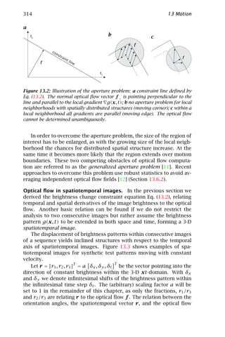314                                                                 13 Motion

a
    f2                                   b                  c
                                                    f
              co
                ns
                  tra                                                      f^
                     int
         f^                lin
                              e

                                    f1



Figure 13.2: Illustration of the aperture problem: a constraint line deﬁned by
Eq. (13.2). The normal optical ﬂow vector f ⊥ is pointing perpendicular to the
line and parallel to the local gradient g(x, t); b no aperture problem for local
neighborhoods with spatially distributed structures (moving corner); c within a
local neighborhood all gradients are parallel (moving edge). The optical ﬂow
cannot be determined unambiguously.


   In order to overcome the aperture problem, the size of the region of
interest has to be enlarged, as with the growing size of the local neigh-
borhood the chances for distributed spatial structure increase. At the
same time it becomes more likely that the region extends over motion
boundaries. These two competing obstacles of optical ﬂow computa-
tion are referred to as the generalized aperture problem [11]. Recent
approaches to overcome this problem use robust statistics to avoid av-
eraging independent optical ﬂow ﬁelds [12] (Section 13.6.2).

Optical ﬂow in spatiotemporal images. In the previous section we
derived the brightness change constraint equation Eq. (13.2), relating
temporal and spatial derivatives of the image brightness to the optical
ﬂow. Another basic relation can be found if we do not restrict the
analysis to two consecutive images but rather assume the brightness
pattern g(x, t) to be extended in both space and time, forming a 3-D
spatiotemporal image.
    The displacement of brightness patterns within consecutive images
of a sequence yields inclined structures with respect to the temporal
axis of spatiotemporal images. Figure 13.3 shows examples of spa-
tiotemporal images for synthetic test patterns moving with constant
velocity.
                                             T
    Let r = [r1 , r2 , r3 ]T = a δx , δy , δt be the vector pointing into the
direction of constant brightness within the 3-D xt-domain. With δx
and δy we denote inﬁnitesimal shifts of the brightness pattern within
the inﬁnitesimal time step δt . The (arbitrary) scaling factor a will be
set to 1 in the remainder of this chapter, as only the fractions, r1 /r3
and r2 /r3 are relating r to the optical ﬂow f . The relation between the
orientation angles, the spatiotemporal vector r, and the optical ﬂow
 