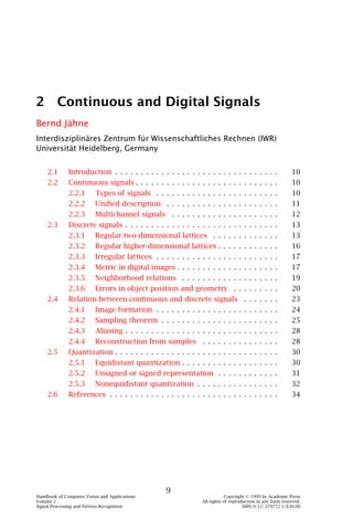 2 Continuous and Digital Signals
Bernd Jähne
Interdisziplinäres Zentrum für Wissenschaftliches Rechnen (IWR)
Universität Heidelberg, Germany


    2.1       Introduction . . . . . . . . . . . . . . . . . . . . . . . . . . . . . . . .                  10
    2.2       Continuous signals . . . . . . . . . . . . . . . . . . . . . . . . . . . .                    10
              2.2.1       Types of signals . . . . . . . . . . . . . . . . . . . . . . . .                  10
              2.2.2       Uniﬁed description . . . . . . . . . . . . . . . . . . . . . .                    11
              2.2.3       Multichannel signals . . . . . . . . . . . . . . . . . . . . .                    12
    2.3       Discrete signals . . . . . . . . . . . . . . . . . . . . . . . . . . . . . .                  13
              2.3.1       Regular two-dimensional lattices . . . . . . . . . . . . .                        13
              2.3.2       Regular higher-dimensional lattices . . . . . . . . . . . .                       16
              2.3.3       Irregular lattices . . . . . . . . . . . . . . . . . . . . . . . .                17
              2.3.4       Metric in digital images . . . . . . . . . . . . . . . . . . . .                  17
              2.3.5       Neighborhood relations . . . . . . . . . . . . . . . . . . .                      19
              2.3.6       Errors in object position and geometry . . . . . . . . .                          20
    2.4       Relation between continuous and discrete signals . . . . . . .                                23
              2.4.1       Image formation . . . . . . . . . . . . . . . . . . . . . . . .                   24
              2.4.2       Sampling theorem . . . . . . . . . . . . . . . . . . . . . . .                    25
              2.4.3       Aliasing . . . . . . . . . . . . . . . . . . . . . . . . . . . . . .              28
              2.4.4       Reconstruction from samples . . . . . . . . . . . . . . .                         28
    2.5       Quantization . . . . . . . . . . . . . . . . . . . . . . . . . . . . . . . .                  30
              2.5.1       Equidistant quantization . . . . . . . . . . . . . . . . . . .                    30
              2.5.2       Unsigned or signed representation . . . . . . . . . . . .                         31
              2.5.3       Nonequidistant quantization . . . . . . . . . . . . . . . .                       32
    2.6       References . . . . . . . . . . . . . . . . . . . . . . . . . . . . . . . . .                  34




                                                    9
Handbook of Computer Vision and Applications                                 Copyright © 1999 by Academic Press
Volume 2                                                         All rights of reproduction in any form reserved.
Signal Processing and Pattern Recognition                                            ISBN 0–12–379772-1/$30.00
 