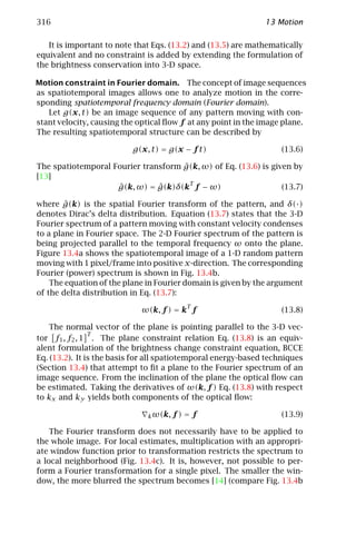 316                                                            13 Motion

   It is important to note that Eqs. (13.2) and (13.5) are mathematically
equivalent and no constraint is added by extending the formulation of
the brightness conservation into 3-D space.

Motion constraint in Fourier domain. The concept of image sequences
as spatiotemporal images allows one to analyze motion in the corre-
sponding spatiotemporal frequency domain (Fourier domain).
   Let g(x, t) be an image sequence of any pattern moving with con-
stant velocity, causing the optical ﬂow f at any point in the image plane.
The resulting spatiotemporal structure can be described by

                          g(x, t) = g(x − f t)                      (13.6)

                                     ˆ
The spatiotemporal Fourier transform g(k, ω) of Eq. (13.6) is given by
[13]
                                       T
                    ˆ          ˆ
                    g(k, ω) = g(k)δ(k f − ω)                     (13.7)

        ˆ
where g(k) is the spatial Fourier transform of the pattern, and δ(·)
denotes Dirac’s delta distribution. Equation (13.7) states that the 3-D
Fourier spectrum of a pattern moving with constant velocity condenses
to a plane in Fourier space. The 2-D Fourier spectrum of the pattern is
being projected parallel to the temporal frequency ω onto the plane.
Figure 13.4a shows the spatiotemporal image of a 1-D random pattern
moving with 1 pixel/frame into positive x-direction. The corresponding
Fourier (power) spectrum is shown in Fig. 13.4b.
    The equation of the plane in Fourier domain is given by the argument
of the delta distribution in Eq. (13.7):
                                           T
                             ω(k, f ) = k f                         (13.8)

    The normal vector of the plane is pointing parallel to the 3-D vec-
                T
tor f1 , f2 , 1 . The plane constraint relation Eq. (13.8) is an equiv-
alent formulation of the brightness change constraint equation, BCCE
Eq. (13.2). It is the basis for all spatiotemporal energy-based techniques
(Section 13.4) that attempt to ﬁt a plane to the Fourier spectrum of an
image sequence. From the inclination of the plane the optical ﬂow can
be estimated. Taking the derivatives of ω(k, f ) Eq. (13.8) with respect
to kx and ky yields both components of the optical ﬂow:

                              k ω(k, f )   =f                       (13.9)

    The Fourier transform does not necessarily have to be applied to
the whole image. For local estimates, multiplication with an appropri-
ate window function prior to transformation restricts the spectrum to
a local neighborhood (Fig. 13.4c). It is, however, not possible to per-
form a Fourier transformation for a single pixel. The smaller the win-
dow, the more blurred the spectrum becomes [14] (compare Fig. 13.4b
 