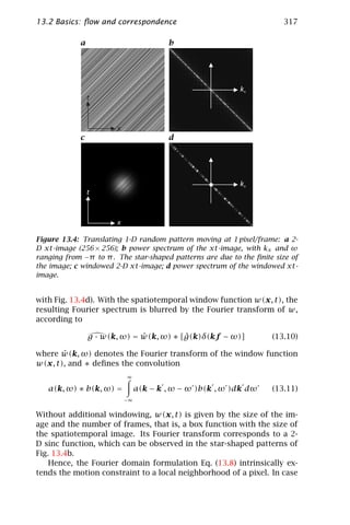 13.2 Basics: ﬂow and correspondence                                    317

            a                           b

                                                  w



                                                           kx
                t



                       x
            c                           d

                                                  w



                                                           kx
                t



                       x

Figure 13.4: Translating 1-D random pattern moving at 1 pixel/frame: a 2-
D xt-image (256 × 256); b power spectrum of the xt-image, with kx and ω
ranging from −π to π . The star-shaped patterns are due to the ﬁnite size of
the image; c windowed 2-D xt-image; d power spectrum of the windowed xt-
image.


with Fig. 13.4d). With the spatiotemporal window function w(x, t), the
resulting Fourier spectrum is blurred by the Fourier transform of w,
according to

                              ˆ          ˆ
                g · w(k, ω) = w(k, ω) ∗ [g(k)δ(kf − ω)]             (13.10)

       ˆ
where w(k, ω) denotes the Fourier transform of the window function
w(x, t), and ∗ deﬁnes the convolution
                           ∞

   a(k, ω) ∗ b(k, ω) =          a(k − k , ω − ω )b(k , ω )dk dω     (13.11)
                           −∞

Without additional windowing, w(x, t) is given by the size of the im-
age and the number of frames, that is, a box function with the size of
the spatiotemporal image. Its Fourier transform corresponds to a 2-
D sinc function, which can be observed in the star-shaped patterns of
Fig. 13.4b.
    Hence, the Fourier domain formulation Eq. (13.8) intrinsically ex-
tends the motion constraint to a local neighborhood of a pixel. In case
 