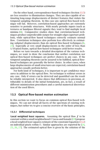 13.3 Optical ﬂow-based motion estimation                              321

    On the other hand, correspondence-based techniques (Section 13.5)
are less sensitive to illumination changes. They are also capable of es-
timating long-range displacements of distinct features that violate the
temporal sampling theorem. In this case any optical ﬂow-based tech-
nique will fail. However, correlation-based approaches are extremely
sensitive to periodic structures. With nearly periodic inputs (such as
textures or bandpass ﬁltered signals) they tend to ﬁnd multiple local
minima [6]. Comparative studies show that correlation-based tech-
niques produce unpredictable output for straight edges (aperture prob-
lem), while optical-ﬂow based techniques correctly estimate normal
ﬂow. Correlation techniques also perform less eﬀectively in estimat-
ing subpixel displacements than do optical ﬂow-based techniques [6,
23]. Especially at very small displacements in the order of less than
1/10 pixel/frame, optical ﬂow-based techniques yield better results.
    Before we turn towards a detailed description of the various tech-
niques, we want to draw the conclusion that neither correlation nor
optical ﬂow-based techniques are perfect choices in any case. If the
temporal sampling theorem can be assured to be fulﬁlled, optical ﬂow-
based techniques are generally the better choice. In other cases, when
large displacements of small structures are expected, correlation-based
approaches usually perform better.
    For both kind of techniques, it is important to get conﬁdence mea-
sures in addition to the optical ﬂow. No technique is without errors in
any case. Only if errors can be detected and quantiﬁed can the result
be reliably interpreted. It also shows that diﬀerences in precision, at-
tributable to details of the initial formulation, are, in fact, a result of
diﬀerent minimization procedures and a careful numerical discretiza-
tion of the used ﬁlters.


13.3 Optical ﬂow-based motion estimation

In this section we want to focus on common optical ﬂow-based tech-
niques. We can not detail all facets of the spectrum of existing tech-
niques, but rather try to give a concise overview of the basic principles.

13.3.1 Diﬀerential techniques

Local weighted least squares. Assuming the optical ﬂow f to be
constant within a small neighborhood U Lucas and Kanade [19] propose
a local weighted least squares estimate of the constraint Equation (13.2)
on individual pixels within U. Similar approaches are reported by [24,
25, 26, 27]. The estimated optical ﬂow is given by the solution of the
 