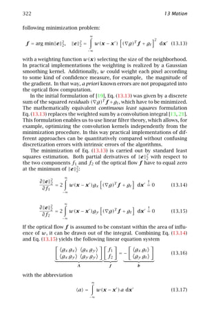 322                                                                     13 Motion

following minimization problem:
                                    ∞
                                                                   2
                 2          2
 f = arg min e   2,     e   2   =        w(x − x ) ( g)T f + gt        dx   (13.13)
                                    −∞

with a weighting function w(x) selecting the size of the neighborhood.
In practical implementations the weighting is realized by a Gaussian
smoothing kernel. Additionally, w could weight each pixel according
to some kind of conﬁdence measure, for example, the magnitude of
the gradient. In that way, a priori known errors are not propagated into
the optical ﬂow computation.
    In the initial formulation of [19], Eq. (13.13) was given by a discrete
sum of the squared residuals ( g)T f + gt , which have to be minimized.
The mathematically equivalent continuous least squares formulation
Eq. (13.13) replaces the weighted sum by a convolution integral [13, 21].
This formulation enables us to use linear ﬁlter theory, which allows, for
example, optimizing the convolution kernels independently from the
minimization procedure. In this way practical implementations of dif-
ferent approaches can be quantitatively compared without confusing
discretization errors with intrinsic errors of the algorithms.
    The minimization of Eq. (13.13) is carried out by standard least
squares estimation. Both partial derivatives of e 2 with respect to
                                                         2
the two components f1 and f2 of the optical ﬂow f have to equal zero
at the minimum of e 2 :  2
                   ∞
       ∂ e 22                                                 !
              =2       w(x − x )gx ( g)T f + gt            dx = 0           (13.14)
        ∂f1
                  −∞


                   ∞
       ∂ e 22                                                 !
              =2       w(x − x )gy ( g)T f + gt            dx = 0           (13.15)
        ∂f2
                  −∞

If the optical ﬂow f is assumed to be constant within the area of inﬂu-
ence of w, it can be drawn out of the integral. Combining Eq. (13.14)
and Eq. (13.15) yields the following linear equation system

                 g x gx         gx gy         f1          g x gt
                                                   =−                       (13.16)
                 gx gy          gy gy         f2          gy gt
                            A                 f            b

with the abbreviation
                                     ∞

                            a =          w(x − x ) a dx                     (13.17)
                                    −∞
 