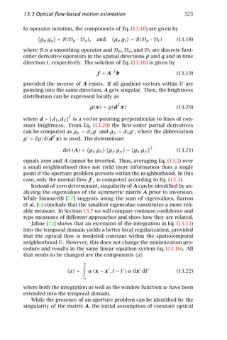 13.3 Optical ﬂow-based motion estimation                             323

In operator notation, the components of Eq. (13.16) are given by

       gp gq = B(Dp · Dq ),      and     gp gt = B(Dp · Dt )     (13.18)

where B is a smoothing operator and Dp , Dq , and Dt are discrete ﬁrst-
order derivative operators in the spatial directions p and q and in time
direction t, respectively. The solution of Eq. (13.16) is given by

                                 f = A−1 b                       (13.19)

provided the inverse of A exists. If all gradient vectors within U are
pointing into the same direction, A gets singular. Then, the brightness
distribution can be expressed locally as
                                          T
                              g(x) = g(d x)                      (13.20)
                   T
where d = [d1 , d2 ] is a vector pointing perpendicular to lines of con-
stant brightness. From Eq. (13.20) the ﬁrst-order partial derivatives
can be computed as gx = d1 g and gy = d2 g , where the abbreviation
            T
g = ∂g/∂(d x) is used. The determinant
                                                          2
                 det (A) = gx gx       gy gy − gx gy             (13.21)

equals zero and A cannot be inverted. Thus, averaging Eq. (13.2) over
a small neighborhood does not yield more information than a single
point if the aperture problem persists within the neighborhood. In this
case, only the normal ﬂow f ⊥ is computed according to Eq. (13.3).
    Instead of zero determinant, singularity of A can be identiﬁed by an-
alyzing the eigenvalues of the symmetric matrix A prior to inversion.
While Simoncelli [27] suggests using the sum of eigenvalues, Barron
et al. [6] conclude that the smallest eigenvalue constitutes a more reli-
able measure. In Section 13.7 we will compare common conﬁdence and
type measures of diﬀerent approaches and show how they are related.
    Jähne [13] shows that an extension of the integration in Eq. (13.13)
into the temporal domain yields a better local regularization, provided
that the optical ﬂow is modeled constant within the spatiotemporal
neighborhood U. However, this does not change the minimization pro-
cedure and results in the same linear equation system Eq. (13.16). All
that needs to be changed are the components a
                         ∞

                   a =        w(x − x , t − t ) a dx dt          (13.22)
                         −∞

where both the integration as well as the window function w have been
extended into the temporal domain.
   While the presence of an aperture problem can be identiﬁed by the
singularity of the matrix A, the initial assumption of constant optical
 