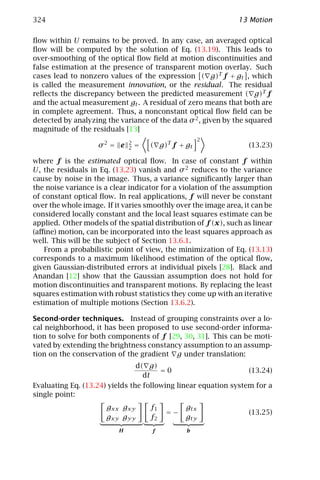 324                                                            13 Motion

ﬂow within U remains to be proved. In any case, an averaged optical
ﬂow will be computed by the solution of Eq. (13.19). This leads to
over-smoothing of the optical ﬂow ﬁeld at motion discontinuities and
false estimation at the presence of transparent motion overlay. Such
cases lead to nonzero values of the expression ( g)T f + gt , which
is called the measurement innovation, or the residual. The residual
reﬂects the discrepancy between the predicted measurement ( g)T f
and the actual measurement gt . A residual of zero means that both are
in complete agreement. Thus, a nonconstant optical ﬂow ﬁeld can be
detected by analyzing the variance of the data σ 2 , given by the squared
magnitude of the residuals [13]
                                                      2
                              2
                    σ2 = e    2   =   ( g)T f + gt                (13.23)

where f is the estimated optical ﬂow. In case of constant f within
U, the residuals in Eq. (13.23) vanish and σ 2 reduces to the variance
cause by noise in the image. Thus, a variance signiﬁcantly larger than
the noise variance is a clear indicator for a violation of the assumption
of constant optical ﬂow. In real applications, f will never be constant
over the whole image. If it varies smoothly over the image area, it can be
considered locally constant and the local least squares estimate can be
applied. Other models of the spatial distribution of f (x), such as linear
(aﬃne) motion, can be incorporated into the least squares approach as
well. This will be the subject of Section 13.6.1.
   From a probabilistic point of view, the minimization of Eq. (13.13)
corresponds to a maximum likelihood estimation of the optical ﬂow,
given Gaussian-distributed errors at individual pixels [28]. Black and
Anandan [12] show that the Gaussian assumption does not hold for
motion discontinuities and transparent motions. By replacing the least
squares estimation with robust statistics they come up with an iterative
estimation of multiple motions (Section 13.6.2).

Second-order techniques. Instead of grouping constraints over a lo-
cal neighborhood, it has been proposed to use second-order informa-
tion to solve for both components of f [29, 30, 31]. This can be moti-
vated by extending the brightness constancy assumption to an assump-
tion on the conservation of the gradient g under translation:
                                d( g)
                                       =0                        (13.24)
                                  dt
Evaluating Eq. (13.24) yields the following linear equation system for a
single point:
                      gxx gxy         f1        gtx
                                           =−                     (13.25)
                      gxy gyy         f2        gty
                          H           f         b
 