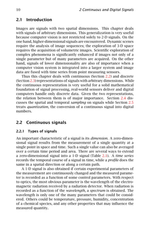 10                                    2 Continuous and Digital Signals

2.1 Introduction

Images are signals with two spatial dimensions. This chapter deals
with signals of arbitrary dimensions. This generalization is very useful
because computer vision is not restricted solely to 2-D signals. On the
one hand, higher-dimensional signals are encountered. Dynamic scenes
require the analysis of image sequences; the exploration of 3-D space
requires the acquisition of volumetric images. Scientiﬁc exploration of
complex phenomena is signiﬁcantly enhanced if images not only of a
single parameter but of many parameters are acquired. On the other
hand, signals of lower dimensionality are also of importance when a
computer vision system is integrated into a larger system and image
data are fused with time series from point measuring sensors.
   Thus this chapter deals with continuous (Section 2.2) and discrete
(Section 2.3) representations of signals with arbitrary dimensions. While
the continuous representation is very useful for a solid mathematical
foundation of signal processing, real-world sensors deliver and digital
computers handle only discrete data. Given the two representations,
the relation between them is of major importance. Section 2.4 dis-
cusses the spatial and temporal sampling on signals while Section 2.5
treats quantization, the conversion of a continuous signal into digital
numbers.


2.2 Continuous signals

2.2.1 Types of signals

An important characteristic of a signal is its dimension. A zero-dimen-
sional signal results from the measurement of a single quantity at a
single point in space and time. Such a single value can also be averaged
over a certain time period and area. There are several ways to extend
a zero-dimensional signal into a 1-D signal (Table 2.1). A time series
records the temporal course of a signal in time, while a proﬁle does the
same in a spatial direction or along a certain path.
    A 1-D signal is also obtained if certain experimental parameters of
the measurement are continuously changed and the measured parame-
ter is recorded as a function of some control parameters. With respect
to optics, the most obvious parameter is the wavelength of the electro-
magnetic radiation received by a radiation detector. When radiation is
recorded as a function of the wavelength, a spectrum is obtained. The
wavelength is only one of the many parameters that could be consid-
ered. Others could be temperature, pressure, humidity, concentration
of a chemical species, and any other properties that may inﬂuence the
measured quantity.
 