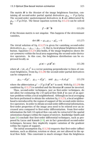 13.3 Optical ﬂow-based motion estimation                              325

The matrix H is the Hessian of the image brightness function, con-
taining all second-order partial spatial derivatives gpq = ∂ 2 g/∂p∂q.
The second-order spatiotemporal derivatives in b are abbreviated by
gtp = ∂ 2 g/∂t∂p. The linear equation system Eq. (13.25) can be solved
by

                               f = H −1 b                         (13.26)

if the Hessian matrix is not singular. This happens if the determinant
vanishes,
                                            2
                       det (H) = gxx gyy − gxy = 0                (13.27)

The trivial solution of Eq. (13.27) is given for vanishing second-order
derivatives, gxx = gyy = gxy = 0, that is, local planar brightness distri-
bution. Equation (13.27) also holds, if the image brightness shows lin-
ear symmetry within the local area supporting the second-order deriva-
tive operators. In this case, the brightness distribution can be ex-
pressed locally as
                                           T
                             g(x) = g(d x)                        (13.28)
                   T
where d = [d1 , d2 ] is a vector pointing perpendicular to lines of con-
stant brightness. From Eq. (13.28) the second-order partial derivatives
can be computed as

       gxx = d2 g ,
              1        gyy = d2 g ,
                              2       and      gxy = d1 d2 g      (13.29)
                                       T
where the abbreviation g = ∂ 2 g/∂(d x)2 is used. With Eq. (13.29) the
condition Eq. (13.27) is satisﬁed and the Hessian H cannot be inverted.
    Thus, second-order techniques, just as ﬁrst-order techniques, do
not allow for estimating the 2-D optical ﬂow ﬁeld f in case of an aper-
ture problem within a local neighborhood. Although no local averaging
has been performed to obtain the solution Eq. (13.25), a local neighbor-
hood is introduced by the region of support of the second-order deriva-
tive operators. In order to obtain second-order diﬀerential information,
ﬁrst-order properties of the image area need to be related over an in-
creased area compared to ﬁrst-order diﬀerentiation. From ﬁrst-order
information the full 2-D optical ﬂow can only be extracted if the spatial
orientation changes within the region of interest. Bainbridge-Smith and
Lane [9] conclude that ﬁrst-order diﬀerential techniques, such as pro-
posed by Lucas and Kanade [19], are in fact generalized second-order
techniques, because they implicitly require variation of the gradient
within the region of support.
    The initial assumption (Eq. (13.24)) requests that ﬁrst-order (aﬃne)
motions, such as dilation, rotation or shear, are not allowed in the op-
tical ﬂow ﬁeld. This constraint is much stronger than the brightness
 