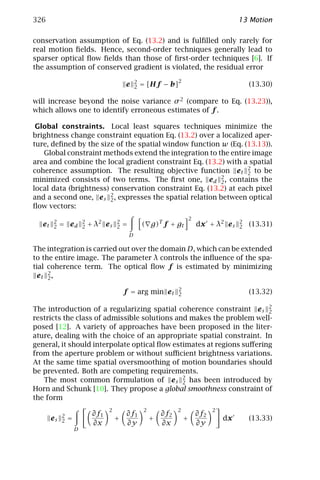 326                                                                                              13 Motion

conservation assumption of Eq. (13.2) and is fulﬁlled only rarely for
real motion ﬁelds. Hence, second-order techniques generally lead to
sparser optical ﬂow ﬁelds than those of ﬁrst-order techniques [6]. If
the assumption of conserved gradient is violated, the residual error

                                                   2                  2
                                           e       2   = [Hf − b]                                    (13.30)

will increase beyond the noise variance σ 2 (compare to Eq. (13.23)),
which allows one to identify erroneous estimates of f .

 Global constraints. Local least squares techniques minimize the
brightness change constraint equation Eq. (13.2) over a localized aper-
ture, deﬁned by the size of the spatial window function w (Eq. (13.13)).
   Global constraint methods extend the integration to the entire image
area and combine the local gradient constraint Eq. (13.2) with a spatial
coherence assumption. The resulting objective function e t 2 to be
                                                                 2
minimized consists of two terms. The ﬁrst one, e d 2 , contains the
                                                          2
local data (brightness) conservation constraint Eq. (13.2) at each pixel
and a second one, e s 2 , expresses the spatial relation between optical
                        2
ﬂow vectors:
                                                                              2
       2                2              2                                                         2
  et   2    = ed        2   + λ2 e s   2   =           ( g)T f + gt               dx + λ2 e s    2   (13.31)
                                               D

The integration is carried out over the domain D, which can be extended
to the entire image. The parameter λ controls the inﬂuence of the spa-
tial coherence term. The optical ﬂow f is estimated by minimizing
  et 2 ,
     2

                                                                      2
                                           f = arg min e t            2                              (13.32)

The introduction of a regularizing spatial coherence constraint e s 2  2
restricts the class of admissible solutions and makes the problem well-
posed [12]. A variety of approaches have been proposed in the liter-
ature, dealing with the choice of an appropriate spatial constraint. In
general, it should interpolate optical ﬂow estimates at regions suﬀering
from the aperture problem or without suﬃcient brightness variations.
At the same time spatial oversmoothing of motion boundaries should
be prevented. Both are competing requirements.
   The most common formulation of e s 2 has been introduced by
                                              2
Horn and Schunk [10]. They propose a global smoothness constraint of
the form
                                   2                    2             2                 2
            2                ∂f1           ∂f1                  ∂f2               ∂f2
       es   2   =                      +                    +             +                 dx       (13.33)
                             ∂x            ∂y                   ∂x                ∂y
                    D
 