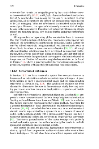 328                                                             13 Motion

where the ﬁrst term in the integral is given by the standard data conser-
vation constraint Eq. (13.31) and ∂fp /∂s, denotes the directional deriva-
tive of fp into the direction s along the contour C. In contrast to other
approaches, all integrations are carried out along contour lines instead
of by 2-D averaging. Thus, no information is smoothed across bright-
ness edges. However, the approach inherently assumes that all edges
belong to the same object. If contours of independently moving objects
merge, the resulting optical ﬂow ﬁeld is blurred along the contour line
as well.
    All approaches incorporating global constraints have in common
that they result in systems of diﬀerential equations relating spatial vari-
ations of the optical ﬂow within the entire domain D. Such a system can
only be solved iteratively using numerical iteration methods, such as
Gauss-Seidel iteration or successive overrelaxation [28, 37]. Although
eﬃcient iterative solutions have been developed in numerical mathe-
matics, they are still slower than closed solutions. Another problem of
iterative solutions is the question of convergence, which may depend on
image content. Further information on global constraints can be found
in Chapter 16, where a general toolbox for variational approaches is
proposed, together with an eﬃcient numerical iteration scheme.

13.3.2 Tensor-based techniques

In Section 13.2.1 we have shown that optical ﬂow computation can be
formulated as orientation analysis in spatiotemporal images. A prac-
tical example of such a spatiotemporal image and the corresponding
structures is shown in Fig. 13.6. This application example has been
chosen for illustration because it demonstrates nicely how any mov-
ing gray-value structure causes inclined patterns, regardless of certain
object properties.
    In order to determine local orientation Bigün and Granlund [38] pro-
posed a tensor representation of the local image brightness distribution.
Starting with a diﬀerent idea, Kass and Witkin [39] came to a solution
that turned out to be equivalent to the tensor method. Searching for
a general description of local orientation in multidimensional images,
Knutsson [40, 41] concluded that local structure in an n-dimensional
domain can be represented by a symmetric n × n tensor of second-
order. In the analysis of data with a dimensionality higher than two it
turns out that using scalars and vectors is no longer always convenient
[42]. Tensors—a generalization of the vector concept—are perfectly
suited to describe symmetries within local neighborhoods in multidi-
mensional spatial and spatiotemporal signals.
    This section outlines the practical application of tensor representa-
tions to optical ﬂow computation and its relation to other optical ﬂow-
based techniques. We will show how a local least squares estimation
 
