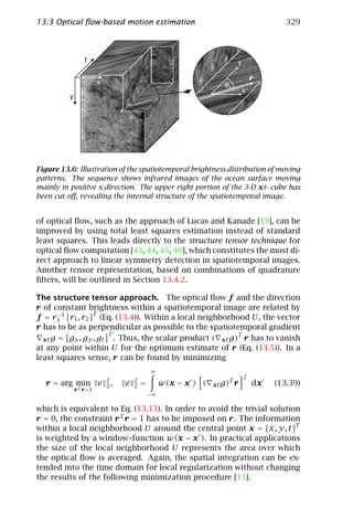 13.3 Optical ﬂow-based motion estimation                                              329




Figure 13.6: Illustration of the spatiotemporal brightness distribution of moving
patterns. The sequence shows infrared images of the ocean surface moving
mainly in positive x-direction. The upper right portion of the 3-D xt- cube has
been cut oﬀ, revealing the internal structure of the spatiotemporal image.


of optical ﬂow, such as the approach of Lucas and Kanade [19], can be
improved by using total least squares estimation instead of standard
least squares. This leads directly to the structure tensor technique for
optical ﬂow computation [43, 44, 45, 46], which constitutes the most di-
rect approach to linear symmetry detection in spatiotemporal images.
Another tensor representation, based on combinations of quadrature
ﬁlters, will be outlined in Section 13.4.2.

The structure tensor approach. The optical ﬂow f and the direction
r of constant brightness within a spatiotemporal image are related by
f = r3 1 [r1 , r2 ]T (Eq. (13.4)). Within a local neighborhood U, the vector
       −

r has to be as perpendicular as possible to the spatiotemporal gradient
                       T
  xt g = gx , gy , gt    . Thus, the scalar product ( xt g)T r has to vanish
at any point within U for the optimum estimate of r (Eq. (13.5)). In a
least squares sense, r can be found by minimizing
                                       ∞
                                                                          2
                      2        2                                  T
  r = arg min e       2,   e   2   =        w(x − x ) (   xt g)       r       dx   (13.39)
           r T r =1
                                       −∞

which is equivalent to Eq. (13.13). In order to avoid the trivial solution
r = 0, the constraint r T r = 1 has to be imposed on r. The information
within a local neighborhood U around the central point x = [x, y, t]T
is weighted by a window–function w(x − x ). In practical applications
the size of the local neighborhood U represents the area over which
the optical ﬂow is averaged. Again, the spatial integration can be ex-
tended into the time domain for local regularization without changing
the results of the following minimization procedure [13].
 