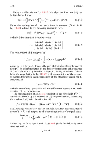 330                                                                                      13 Motion

                                                                                             2
   Using the abbreviation Eq. (13.17), the objective function e                              2   can
be transformed into
                                           2
             2                     T
         e   2   =    (   xt g)        r        = rT (         xt g)(    xt g)
                                                                                 T
                                                                                     r     (13.40)

Under the assumption of constant r (that is, constant f ) within U,
Eq. (13.40) reduces to the following quadratic form:
                          2
                      e   2   = rT         (   xt g)(    xt g)
                                                                 T
                                                                      r = rT J r           (13.41)

with the 3-D symmetric structure                   tensor
                                                                           
                         g x gx                       gx gy          gx gt
                                                                           
                 J =  gx gy                          g y gy         g y gt               (13.42)
                         gx gt                        gy gt          gt gt

The components of J are given by
                                                  ∞

                     Jpq = gp gq =                    w(x − x ) gp gq dx                   (13.43)
                                                −∞

where gp , p ∈ {x, y, t }, denotes the partial derivative along the coordi-
nate p. The implementation of the tensor components can be carried
out very eﬃciently by standard image processing operators. Identi-
fying the convolution in Eq. (13.43) with a smoothing of the product
of partial derivatives, each component of the structure tensor can be
computed as

                                       Jpq = B (Dp · Dq )                                  (13.44)

with the smoothing operator B and the diﬀerential operator Dp in the
direction of the coordinate p.
   The minimization of Eq. (13.41) subject to the constraint r T r = 1
can be carried out by the method of Lagrange multiplier , minimizing
the combined objective function L(r, λ)

      f = arg min L(r, λ),                 L(r, λ) = r T J r + λ 1 − r T r                 (13.45)

The Lagrange parameter λ has to be chosen such that the partial deriva-
tives of L(r, λ) with respect to all three components of r equal zero:
          ∂L(r, λ)                               !
                   =2              Jik rk − 2λri = 0,                i ∈ {1, 2, 3}         (13.46)
            ∂ri
                               k

Combining the three equations in Eq. (13.46) yields the following linear
equation system

                                                Jr = λr                                    (13.47)
 