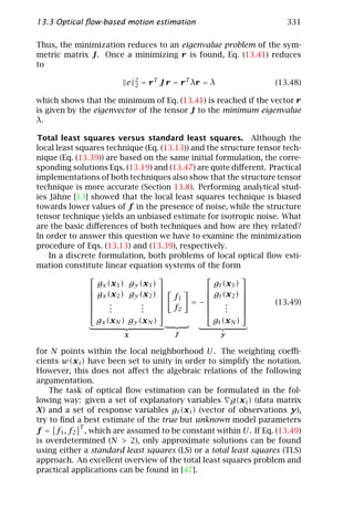 13.3 Optical ﬂow-based motion estimation                              331

Thus, the minimization reduces to an eigenvalue problem of the sym-
metric matrix J. Once a minimizing r is found, Eq. (13.41) reduces
to
                             2
                         e   2   = r T J r = r T λr = λ           (13.48)

which shows that the minimum of Eq. (13.41) is reached if the vector r
is given by the eigenvector of the tensor J to the minimum eigenvalue
λ.

Total least squares versus standard least squares. Although the
local least squares technique (Eq. (13.13)) and the structure tensor tech-
nique (Eq. (13.39)) are based on the same initial formulation, the corre-
sponding solutions Eqs. (13.19) and (13.47) are quite diﬀerent. Practical
implementations of both techniques also show that the structure tensor
technique is more accurate (Section 13.8). Performing analytical stud-
ies Jähne [13] showed that the local least squares technique is biased
towards lower values of f in the presence of noise, while the structure
tensor technique yields an unbiased estimate for isotropic noise. What
are the basic diﬀerences of both techniques and how are they related?
In order to answer this question we have to examine the minimization
procedure of Eqs. (13.13) and (13.39), respectively.
    In a discrete formulation, both problems of local optical ﬂow esti-
mation constitute linear equation systems of the form
                                                         
                  gx (x 1 ) gy (x 1 )             gt (x 1 )
                                                         
                gx (x 2 ) gy (x 2 )  f         gt (x 2 ) 
                                       1                 
                     .         .          = −      .           (13.49)
                     .
                      .         .
                                .      f2           .
                                                      .     
                                                         
                 gx (x N ) gy (x N )              gt (x N )
                        X                  f              y


for N points within the local neighborhood U. The weighting coeﬃ-
cients w(x i ) have been set to unity in order to simplify the notation.
However, this does not aﬀect the algebraic relations of the following
argumentation.
    The task of optical ﬂow estimation can be formulated in the fol-
lowing way: given a set of explanatory variables g(x i ) (data matrix
X) and a set of response variables gt (x i ) (vector of observations y),
try to ﬁnd a best estimate of the true but unknown model parameters
            T
f = f1 , f2 , which are assumed to be constant within U. If Eq. (13.49)
is overdetermined (N > 2), only approximate solutions can be found
using either a standard least squares (LS) or a total least squares (TLS)
approach. An excellent overview of the total least squares problem and
practical applications can be found in [47].
 