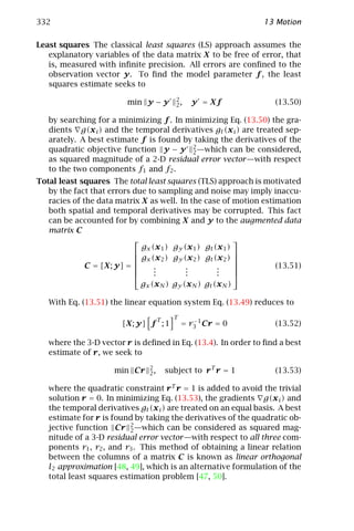 332                                                             13 Motion

Least squares The classical least squares (LS) approach assumes the
   explanatory variables of the data matrix X to be free of error, that
   is, measured with inﬁnite precision. All errors are conﬁned to the
   observation vector y. To ﬁnd the model parameter f , the least
   squares estimate seeks to
                                           2
                         min y − y         2,   y = Xf             (13.50)

   by searching for a minimizing f . In minimizing Eq. (13.50) the gra-
   dients g(x i ) and the temporal derivatives gt (x i ) are treated sep-
   arately. A best estimate f is found by taking the derivatives of the
   quadratic objective function y − y 2 —which can be considered,
                                         2
   as squared magnitude of a 2-D residual error vector —with respect
   to the two components f1 and f2 .
Total least squares The total least squares (TLS) approach is motivated
   by the fact that errors due to sampling and noise may imply inaccu-
   racies of the data matrix X as well. In the case of motion estimation
   both spatial and temporal derivatives may be corrupted. This fact
   can be accounted for by combining X and y to the augmented data
   matrix C
                                                          
                             gx (x 1 ) gy (x 1 ) gt (x 1 )
                                                          
                            gx (x 2 ) gy (x 2 ) gt (x 2 ) 
                                                          
              C = [X; y] =      .         .         .           (13.51)
                                .
                                 .         .
                                           .         .
                                                     .     
                                                          
                             gx (x N ) gy (x N ) gt (x N )

   With Eq. (13.51) the linear equation system Eq. (13.49) reduces to

                                    T     T
                        [X; y] f ; 1          = r3 1 Cr = 0
                                                 −
                                                                   (13.52)

   where the 3-D vector r is deﬁned in Eq. (13.4). In order to ﬁnd a best
   estimate of r, we seek to
                               2
                     min Cr    2,       subject to r T r = 1       (13.53)

   where the quadratic constraint r T r = 1 is added to avoid the trivial
   solution r = 0. In minimizing Eq. (13.53), the gradients g(x i ) and
   the temporal derivatives gt (x i ) are treated on an equal basis. A best
   estimate for r is found by taking the derivatives of the quadratic ob-
   jective function Cr 2 —which can be considered as squared mag-
                          2
   nitude of a 3-D residual error vector —with respect to all three com-
   ponents r1 , r2 , and r3 . This method of obtaining a linear relation
   between the columns of a matrix C is known as linear orthogonal
   l2 approximation [48, 49], which is an alternative formulation of the
   total least squares estimation problem [47, 50].
 