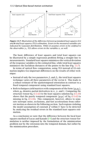 13.3 Optical ﬂow-based motion estimation                                                         333

a                                              b
     least squares (LS)                             total least squares (TLS)




yi                                             yi                                    2σx


                                         2σy                                               2σy
                          error                                             error
                          distribution                                      distribution
                    xi                                             xi


Figure 13.7: Illustration of the diﬀerence between a standard least squares (LS)
and b total least squares (TLS) estimation. Errors in the measured variables are
indicated by Gaussian distributions. While LS assumes errors to be conﬁned to
the observables yi , TLS allows errors in the variables xi as well.


    The basic diﬀerence of least squares and total least squares can
be illustrated by a simple regression problem ﬁtting a straight line to
measurements. Standard least squares minimizes the vertical deviation
of the response variables to the estimated line, while total least squares
minimizes the Euclidean distances of the points to the line (Fig. 13.7).
    In terms of optical ﬂow computation, using TLS instead of LS esti-
mation implies two important diﬀerences on the results of either tech-
nique:
 • Instead of only the two parameters f1 and f2 , the total least squares
      technique varies all three parameters of the vector r. This leads to
      a robust estimate of the spatiotemporal orientation in contrast to a
      ﬁxed temporal component using standard least squares.
 • Both techniques yield matrices with components of the form gp gq ,
      where gp denotes partial derivatives in x, y, and t. Comparing the
      structure tensor Eq. (13.42) to the least squares solution Eq. (13.16)
      shows that the purely temporal component gt gt of Eq. (13.42) is
      missing in Eq. (13.16). This component, however, allows to sepa-
      rate isotropic noise, occlusions, and fast accelerations from coher-
      ent motion as shown in the following section. Such regions violating
      the model assumption of constant f within U have to be detected
      by analyzing the residual errors in the standard least squares esti-
      mation.
   As a conclusion we note that the diﬀerence between the local least
squares method of Lucas and Kanade [19] and the structure tensor for-
mulation is neither imposed by the formulation of the minimization
problem nor by the extension into the temporal domain, but rather by
the minimization procedure.
 
