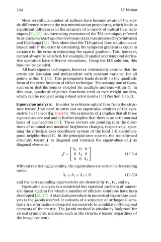 334                                                           13 Motion

    Most recently, a number of authors have become aware of the sub-
tle diﬀerence between the two minimization procedures, which leads to
signiﬁcant diﬀerences in the accuracy of a variety of optical ﬂow tech-
niques [51, 52]. An interesting extension of the TLS technique, referred
to as extended least squares technique (ELS), was proposed by Srinivasan
and Chellappa [52]. They show that the TLS optical ﬂow solution is un-
biased only if the error in estimating the temporal gradient is equal in
variance to the error in estimating the spatial gradient. This, however,
cannot always be satisﬁed, for example, if spatial and temporal deriva-
tive operators have diﬀerent extensions. Using the ELS solution, this
bias can be avoided.
    All least squares techniques, however, intrinsically assume that the
errors are Gaussian and independent with constant variance for all
points within U [32]. This prerequisite leads directly to the quadratic
form of the error function of either technique. The assumption of Gaus-
sian error distributions is violated for multiple motions within U. In
this case, quadratic objective functions tend to over-weight outliers,
which can be reduced using robust error norms [12] (Section 13.6.2).

Eigenvalue analysis. In order to estimate optical ﬂow from the struc-
ture tensor J we need to carry out an eigenvalue analysis of the sym-
metric 3×3 tensor (Eq. (13.47)). The symmetry of J implies that all three
eigenvalues are real and it further implies that there is an orthonormal
basis of eigenvectors [37]. These vectors are pointing into the direc-
tions of minimal and maximal brightness changes, respectively, span-
ning the principal-axes coordinate system of the local 3-D spatiotem-
poral neighborhood U. In the principal-axes system, the transformed
structure tensor J is diagonal and contains the eigenvalues of J as
diagonal elements:                         
                                   λ1 0 0
                                           
                            J =  0 λ2 0                         (13.54)
                                   0 0 λ3

Without restricting generality, the eigenvalues are sorted in descending
order:
                            λ1 ≥ λ2 ≥ λ3 ≥ 0                      (13.55)

and the corresponding eigenvectors are denoted by r 1 , r 2 , and r 3 .
    Eigenvalue analysis is a nontrivial but standard problem of numer-
ical linear algebra for which a number of eﬃcient solutions have been
developed [28, 37]. A standard procedure in numerical eigenvalue anal-
ysis is the Jacobi method. It consists of a sequence of orthogonal simi-
larity transformations designed successively to annihilate oﬀ-diagonal
elements of the matrix. The Jacobi method is absolutely foolproof for
all real symmetric matrices, such as the structure tensor (regardless of
the image content).
 