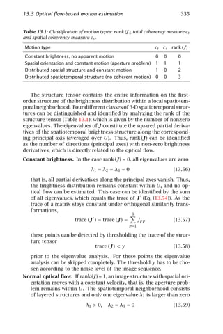 13.3 Optical ﬂow-based motion estimation                                      335


Table 13.1: Classiﬁcation of motion types: rank (J), total coherency measure ct
and spatial coherency measure cs .

Motion type                                                     ct   cs   rank (J)

Constant brightness, no apparent motion                         0    0       0
Spatial orientation and constant motion (aperture problem)      1    1       1
Distributed spatial structure and constant motion               1    0       2
Distributed spatiotemporal structure (no coherent motion)       0    0       3



    The structure tensor contains the entire information on the ﬁrst-
order structure of the brightness distribution within a local spatiotem-
poral neighborhood. Four diﬀerent classes of 3-D spatiotemporal struc-
tures can be distinguished and identiﬁed by analyzing the rank of the
structure tensor (Table 13.1), which is given by the number of nonzero
eigenvalues. The eigenvalues of J constitute the squared partial deriva-
tives of the spatiotemporal brightness structure along the correspond-
ing principal axis (averaged over U). Thus, rank (J) can be identiﬁed
as the number of directions (principal axes) with non-zero brightness
derivatives, which is directly related to the optical ﬂow.
Constant brightness. In the case rank (J) = 0, all eigenvalues are zero

                                λ 1 = λ2 = λ3 = 0                         (13.56)

   that is, all partial derivatives along the principal axes vanish. Thus,
   the brightness distribution remains constant within U , and no op-
   tical ﬂow can be estimated. This case can be identiﬁed by the sum
   of all eigenvalues, which equals the trace of J (Eq. (13.54)). As the
   trace of a matrix stays constant under orthogonal similarity trans-
   formations,
                                                    3
                        trace (J ) = trace (J) =          Jpp             (13.57)
                                                   p =1

   these points can be detected by thresholding the trace of the struc-
   ture tensor
                              trace (J) < γ                     (13.58)

   prior to the eigenvalue analysis. For these points the eigenvalue
   analysis can be skipped completely. The threshold γ has to be cho-
   sen according to the noise level of the image sequence.
Normal optical ﬂow. If rank (J) = 1, an image structure with spatial ori-
  entation moves with a constant velocity, that is, the aperture prob-
  lem remains within U. The spatiotemporal neighborhood consists
  of layered structures and only one eigenvalue λ1 is larger than zero

                             λ1 > 0,    λ 2 = λ3 = 0                      (13.59)
 