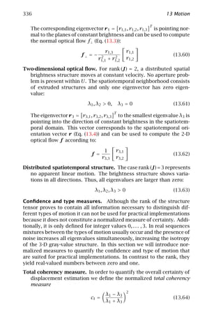 336                                                               13 Motion

                                                           T
   The corresponding eigenvector r 1 = r1,1 , r1,2 , r1,3 is pointing nor-
   mal to the planes of constant brightness and can be used to compute
   the normal optical ﬂow f⊥ (Eq. (13.3)):

                                       r1,3         r1,1
                           f⊥ = −    2      2
                                                                      (13.60)
                                    r1,1+ r1,2      r1,2

Two-dimensional optical ﬂow. For rank (J) = 2, a distributed spatial
  brightness structure moves at constant velocity. No aperture prob-
  lem is present within U. The spatiotemporal neighborhood consists
  of extruded structures and only one eigenvector has zero eigen-
  value:

                              λ1 , λ2 > 0,       λ3 = 0               (13.61)
                                             T
   The eigenvector r 3 = r3,1 , r3,2 , r3,3 to the smallest eigenvalue λ3 is
   pointing into the direction of constant brightness in the spatiotem-
   poral domain. This vector corresponds to the spatiotemporal ori-
   entation vector r (Eq. (13.4)) and can be used to compute the 2-D
   optical ﬂow f according to:

                                       1     r3,1
                               f =                                    (13.62)
                                      r3,3   r3,2

Distributed spatiotemporal structure. The case rank (J) = 3 represents
   no apparent linear motion. The brightness structure shows varia-
   tions in all directions. Thus, all eigenvalues are larger than zero:

                                 λ1 , λ2 , λ3 > 0                     (13.63)

Conﬁdence and type measures. Although the rank of the structure
tensor proves to contain all information necessary to distinguish dif-
ferent types of motion it can not be used for practical implementations
because it does not constitute a normalized measure of certainty. Addi-
tionally, it is only deﬁned for integer values 0, . . . , 3. In real sequences
mixtures between the types of motion usually occur and the presence of
noise increases all eigenvalues simultaneously, increasing the isotropy
of the 3-D gray-value structure. In this section we will introduce nor-
malized measures to quantify the conﬁdence and type of motion that
are suited for practical implementations. In contrast to the rank, they
yield real-valued numbers between zero and one.
Total coherency measure. In order to quantify the overall certainty of
   displacement estimation we deﬁne the normalized total coherency
   measure
                                                    2
                                       λ 1 − λ3
                               ct =                                   (13.64)
                                       λ1 + λ3
 