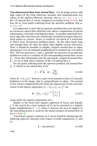 13.3 Optical ﬂow-based motion estimation                             339

Two-dimensional ﬂow from normal ﬂow. For all image points with
high values of the total coherency measure and simultaneously low
values of the spatial coherency measure, that is, (ct − cs ) ≈ ct ≈ 1,
the 2-D optical ﬂow f can be computed according to Eq. (13.62). But
how do we treat points suﬀering from the aperture problem, that is,
cs ≈ ct ≈ 1?
     It is important to note that an aperture problem does not introduce
an erroneous optical ﬂow ﬁeld but only allows computation of partial
information, eventually with high precision. As another important fact,
more edge-like structures are statistically contained in images than iso-
lated points or corners. Hence, it would be too much of a restriction
to throw away all aperture problem pixels. On the other hand, long
and straight lines are also less likely than slightly curved structures.
Thus, it should be possible to reliably compute normal ﬂow at edges
and group it over an enlarged neighborhood to estimate the 2-D optical
ﬂow. The two measures cs and ct quantify the presence of an aperture
problem as well as a certainty of the corresponding normal ﬂow vector
f ⊥ . Given this information and the previously computed normal ﬂow
f ⊥ , we try to ﬁnd a best estimate of the 2-D optical ﬂow f .
     For any point suﬀering from the aperture problem, the normal ﬂow
f ⊥ is related to the optical ﬂow f by

                               T                   g
                                ˆ
                        f ⊥ = f n,      ˆ
                                        n=                       (13.66)
                                                   g

where n = [n1 , n2 ]T denotes a unit vector normal to lines of constant
       ˆ
brightness in the image, that is, perpendicular to edges. The normal
vector can be computed directly from the eigenvector of the structure
                                                          T
tensor to the largest eigenvalue, r 1 = r1,1 , r1,2 , r1,3 , by

                           2      2
                                        −1/2   r1,1
                      ˆ
                      n = r1,1 + r1,2                            (13.67)
                                               r1,2

using solely the spatial components of r 1 .
     Similar to the local least squares approach of Lucas and Kanade
[19], the search for a best estimate of f can be extended to a slightly
larger neighborhood, U > U, where U denotes the area of support of
the smoothing kernel w used for the initial estimate of normal ﬂow in
Eq. (13.39) [44].
     A local least squares estimate of f can be found by minimizing the
following objective function with respect to both components f1 and
f2 :
                                               2
                           f = arg min e       2                 (13.68)

with
 