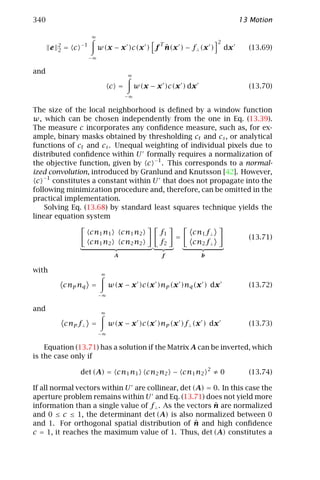 340                                                                                 13 Motion

                          ∞
                                                      T                    2
           2         −1
       e   2   = c                              ˆ
                               w(x − x )c(x ) f n(x ) − f⊥ (x )                dx     (13.69)
                          −∞

and
                                          ∞

                                    c =        w(x − x )c(x ) dx                      (13.70)
                                          −∞


The size of the local neighborhood is deﬁned by a window function
w, which can be chosen independently from the one in Eq. (13.39).
The measure c incorporates any conﬁdence measure, such as, for ex-
ample, binary masks obtained by thresholding ct and cs , or analytical
functions of ct and cs . Unequal weighting of individual pixels due to
distributed conﬁdence within U formally requires a normalization of
the objective function, given by c −1 . This corresponds to a normal-
ized convolution, introduced by Granlund and Knutsson [42]. However,
 c −1 constitutes a constant within U that does not propagate into the
following minimization procedure and, therefore, can be omitted in the
practical implementation.
    Solving Eq. (13.68) by standard least squares technique yields the
linear equation system

                          cn1 n1         cn1 n2       f1       cn1 f⊥
                                                           =                          (13.71)
                          cn1 n2         cn2 n2       f2       cn2 f⊥
                                     A                f            b

with
                                ∞

               cnp nq =             w(x − x )c(x )np (x )nq (x ) dx                   (13.72)
                               −∞

and
                                ∞

               cnp f⊥ =             w(x − x )c(x )np (x )f⊥ (x ) dx                   (13.73)
                               −∞


    Equation (13.71) has a solution if the Matrix A can be inverted, which
is the case only if
                                                                       2
                     det (A) = cn1 n1             cn2 n2 − cn1 n2          ≠0         (13.74)

If all normal vectors within U are collinear, det (A) = 0. In this case the
aperture problem remains within U and Eq. (13.71) does not yield more
                                                        ˆ
information than a single value of f⊥ . As the vectors n are normalized
and 0 ≤ c ≤ 1, the determinant det (A) is also normalized between 0
                                                   ˆ
and 1. For orthogonal spatial distribution of n and high conﬁdence
c = 1, it reaches the maximum value of 1. Thus, det (A) constitutes a
 