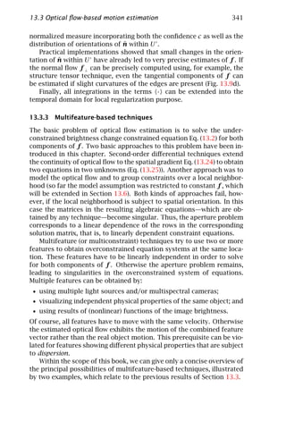 13.3 Optical ﬂow-based motion estimation                              341

normalized measure incorporating both the conﬁdence c as well as the
                                  ˆ
distribution of orientations of n within U .
    Practical implementations showed that small changes in the orien-
          ˆ
tation of n within U have already led to very precise estimates of f . If
the normal ﬂow f ⊥ can be precisely computed using, for example, the
structure tensor technique, even the tangential components of f can
be estimated if slight curvatures of the edges are present (Fig. 13.9d).
    Finally, all integrations in the terms · can be extended into the
temporal domain for local regularization purpose.

13.3.3 Multifeature-based techniques

The basic problem of optical ﬂow estimation is to solve the under-
constrained brightness change constrained equation Eq. (13.2) for both
components of f . Two basic approaches to this problem have been in-
troduced in this chapter. Second-order diﬀerential techniques extend
the continuity of optical ﬂow to the spatial gradient Eq. (13.24) to obtain
two equations in two unknowns (Eq. (13.25)). Another approach was to
model the optical ﬂow and to group constraints over a local neighbor-
hood (so far the model assumption was restricted to constant f , which
will be extended in Section 13.6). Both kinds of approaches fail, how-
ever, if the local neighborhood is subject to spatial orientation. In this
case the matrices in the resulting algebraic equations—which are ob-
tained by any technique—become singular. Thus, the aperture problem
corresponds to a linear dependence of the rows in the corresponding
solution matrix, that is, to linearly dependent constraint equations.
    Multifeature (or multiconstraint) techniques try to use two or more
features to obtain overconstrained equation systems at the same loca-
tion. These features have to be linearly independent in order to solve
for both components of f . Otherwise the aperture problem remains,
leading to singularities in the overconstrained system of equations.
Multiple features can be obtained by:
 • using multiple light sources and/or multispectral cameras;
 • visualizing independent physical properties of the same object; and
 • using results of (nonlinear) functions of the image brightness.
Of course, all features have to move with the same velocity. Otherwise
the estimated optical ﬂow exhibits the motion of the combined feature
vector rather than the real object motion. This prerequisite can be vio-
lated for features showing diﬀerent physical properties that are subject
to dispersion.
    Within the scope of this book, we can give only a concise overview of
the principal possibilities of multifeature-based techniques, illustrated
by two examples, which relate to the previous results of Section 13.3.
 