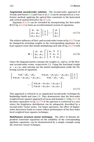 342                                                            13 Motion

Augmented second-order solution. The second-order approach of
Tretiak and Pastor [30] and Uras et al. [31] can be interpreted as a two-
feature method, applying the optical ﬂow constraint to the horizontal
and vertical spatial derivative Eq. (13.24).
   Equation (13.25) can be extended by incorporating the ﬁrst-order
BCCE Eq. (13.2) to form an overdetermined system of equations,
                                                
                      gx gy                    gt
                                  f1            
                     gxx gxy           = −  gxt               (13.75)
                                    f2
                      gxy gyy                  gyt

The relative inﬂuence of ﬁrst- and second-order terms in Eq. (13.75) can
be changed by attaching weights to the corresponding equations. In a
least squares sense this entails multiplying each side of Eq. (13.75) with
                                T         
                         gx gy        w1 0 0
                                          
                   W =  gxx gxy   0 w2 0                      (13.76)
                         gxy gyy      0 0 w2

where the diagonal matrix contains the weights w1 and w2 of the ﬁrst-
and second-order terms, respectively [9]. Using the fractional weight
w = w1 /w2 and carrying out the matrix multiplication yields the fol-
lowing system of equations
           2    2
       wgx + gxx + gxy2       wgx gy + gxx gxy + gyy gxy           f1
   wgx gy + gxx gxy + gyy gxy         2    2
                                  wgy + gyy + gxy2                 f2

                         wgy gt + gxx gxt + gxy gyt
                  =−
                         wgx gt + gxy gxt + gyy gyt
                                                                  (13.77)

This approach is referred to as augmented second-order technique by
Bainbridge-Smith and Lane [9]. They demonstrate that the ﬁrst-order
weighted least squares approach of Lucas and Kanade [19] (Eq. (13.13))
becomes equivalent to Eq. (13.77) if the aperture is restricted to a size
where the brightness distribution can be adequately described by a
second-order Taylor series. For larger apertures, the eﬀect of higher-
order derivatives leads to a more robust performance of the ﬁrst-order
local weighted least squares technique.

Multifeature structure tensor technique. The eﬀect of linearly de-
pendent constraint equations on the solubility of the corresponding
algebraic equations, can be demonstrated by a simple example using
the structure tensor technique.
 