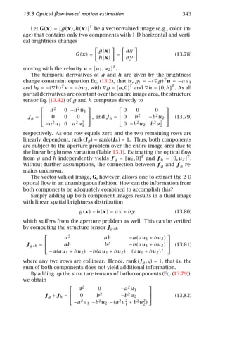 13.3 Optical ﬂow-based motion estimation                              343

                             T
    Let G(x) = [g(x), h(x)] be a vector-valued image (e. g., color im-
age) that contains only two components with 1-D horizontal and verti-
cal brightness changes
                                 g(x)        ax
                       G(x) =           =                         (13.78)
                                 h(x)        by

moving with the velocity u = [u1 , u2 ]T .
   The temporal derivatives of g and h are given by the brightness
change constraint equation Eq. (13.2), that is, gt = −( g)T u = −au1
                                                                  T
and ht = −( h)T u = −bu2 , with g = [a, 0]T and h = [0, b] . As all
partial derivatives are constant over the entire image area, the structure
tensor Eq. (13.42) of g and h computes directly to
                                                            
            a2     0 −a 2 u 1                 0   0        0
                                                            
  Jg =      0     0     0     , and J h =  0   b2    −b2 u2  (13.79)
          − a 2 u1 0 a 2 u21                  0 −b 2 u2 b 2 u2
                                                             2

respectively. As one row equals zero and the two remaining rows are
linearly dependent, rank (J g ) = rank (J h ) = 1. Thus, both components
are subject to the aperture problem over the entire image area due to
the linear brightness variation (Table 13.1). Estimating the optical ﬂow
from g and h independently yields f g = [u1 , 0]T and f h = [0, u2 ]T .
Without further assumptions, the connection between f g and f h re-
mains unknown.
    The vector-valued image, G, however, allows one to extract the 2-D
optical ﬂow in an unambiguous fashion. How can the information from
both components be adequately combined to accomplish this?
    Simply adding up both component images results in a third image
with linear spatial brightness distribution
                        g(x) + h(x) = ax + by                     (13.80)
which suﬀers from the aperture problem as well. This can be veriﬁed
by computing the structure tensor J g +h
                                                        
                 a2             ab        −a(au1 + bu2 )
                                                        
 J g +h =       ab             b2        −b(au1 + bu2 )  (13.81)
            −a(au1 + bu2 ) −b(au1 + bu2 ) (au1 + bu2 )2

where any two rows are collinear. Hence, rank (J g +h ) = 1, that is, the
sum of both components does not yield additional information.
   By adding up the structure tensors of both components (Eq. (13.79)),
we obtain
                                                     
                       a2       0        − a2 u 1
                                                     
         Jg + Jh =     0      b2        −b 2 u2                (13.82)
                        2 u −b 2 u −(a2 u2 + b 2 u2 )
                     −a 1         2        1      2
 