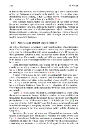 344                                                           13 Motion

In this matrix the third row can be expressed by a linear combination
of the two ﬁrst rows, which reduces the rank by one. As no other linear
dependency exists, rank (J g + J h ) = 2, which allows for unambiguously
determining the 2-D optical ﬂow f = u (Table 13.1).
    This example demonstrates the importance of the order in which
linear and nonlinear operations are carried out. Adding features with
linear brightness variations retains the linear relationship. Adding up
the structure tensors of individual components (which consists of non-
linear operations), regularizes the combined structure tensor of linearly
independent (uncorrelated) features. This technique can be easily ex-
tended to multiple features.

13.3.4 Accurate and eﬃcient implementation

All optical ﬂow-based techniques require combinations of partial deriva-
tives of ﬁrst- or higher-order and local smoothing. Both types of oper-
ations can be optimized for both speed-up and accuracy. Hence, any of
the algorithms outlined in this section will beneﬁt from a careful im-
plementation. Comparative studies of diﬀerent approaches are likely
to be biased if diﬀerent implementations of low-level operations have
been used.
    Using binomial operators, smoothing can be performed very eﬃ-
ciently by cascading elementary binomial kernels, as detailed in Chap-
ter 7. If large kernels are required, the smoothing can be carried out
on a multigrid data structure (Sections 4.4 and 7.5).
    A more critical point is the choice of appropriate derivative oper-
ators. The numerical discretization of derivative ﬁlters is often taken
for granted with a restriction to the standard symmetric diﬀerence ﬁlter
0.5 [1 0 -1]. It can be shown, however, that derivative ﬁlters optimized
for a minimum deviation from the correct direction of the gradient
vector reduce the errors in the optical ﬂow by more than one order of
magnitude.
    Figure 13.10 illustrates this fact by a simple numerical study using
the structure tensor technique. With the standard symmetric diﬀerence
ﬁlter, large deviations from the correct displacements of more than 0.1
pixels/frame occur. With an optimized 3×3 Sobel-type ﬁlter [53], the
error is well below 0.005 pixels/frame for displacements small enough
to fulﬁll the temporal sampling theorem. This kernel results from a
nonlinear approach for ﬁlter optimization, which will be detailed in
Chapter 6.
    Analyzing the impact of noise on diﬀerential least-squares tech-
niques, Bainbridge-Smith and Lane [9] reported the same errors as in
Fig. 13.10a and identiﬁed them as discretization errors of the derivative
operators. In order to reduce these errors they used a combination of
smoothing and derivative kernels for local regularization in only one
 