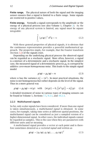 12                                          2 Continuous and Digital Signals

Finite range. The physical nature of both the signal and the imaging
sensor ensures that a signal is limited to a ﬁnite range. Some signals
are restricted to positive values.

Finite energy. Normally a signal corresponds to the amplitude or the
energy of a physical process (see also Volume 1, Chapter 2). As the
energy of any physical system is limited, any signal must be square
integrable:
                            ∞
                                        2
                                 g(q)       dDq < ∞                    (2.2)
                            −∞

    With these general properties of physical signals, it is obvious that
the continuous representation provides a powerful mathematical ap-
proach. The properties imply, for example, that the Fourier transform
(Section 3.2) of the signals exist.
    Depending on the underlying physical process the observed signal
can be regarded as a stochastic signal. More often, however, a signal
is a mixture of a deterministic and a stochastic signal. In the simplest
case, the measured signal of a deterministic process gd is corrupted by
additive zero-mean homogeneous noise. This leads to the simple signal
model

                             g(q) = gd (q) + n                         (2.3)

where n has the variance σn = n2 . In most practical situations, the
                           2

noise is not homogeneous but rather depends on the level of the signal.
Thus in a more general way

     g(q) = gd (q) + n(g)    with       n(g) = 0, n2 (g) = σn (g)
                                                            2
                                                                       (2.4)

A detailed treatment of noise in various types of imaging sensors can
be found in Volume 1, Sections 7.5, 9.3.1, and 10.2.3.

2.2.3 Multichannel signals

So far, only scalar signals have been considered. If more than one signal
is taken simultaneously, a multichannel signal is obtained. In some
cases, for example, taking time series at diﬀerent spatial positions, the
multichannel signal can be considered as just a sampled version of a
higher-dimensional signal. In other cases, the individual signals cannot
be regarded as samples. This is the case when they are parameters with
diﬀerent units and/or meaning.
    A multichannel signal provides a vector at each point and is there-
fore sometimes denoted as a vectorial signal and written as
                                                            T
                  g(q) = [q1 (q), q2 (q), . . . , qD (q)]              (2.5)
 